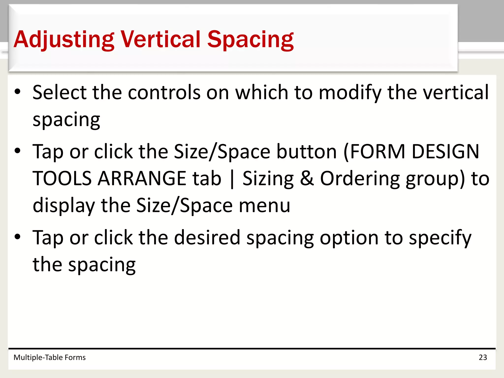 • Select the controls on which to modify the vertical
spacing
• Tap or click the Size/Space button (FORM DESIGN
TOOLS ARRANGE tab | Sizing & Ordering group) to
display the Size/Space menu
• Tap or click the desired spacing option to specify
the spacing
Multiple-Table Forms 23
Adjusting Vertical Spacing
 