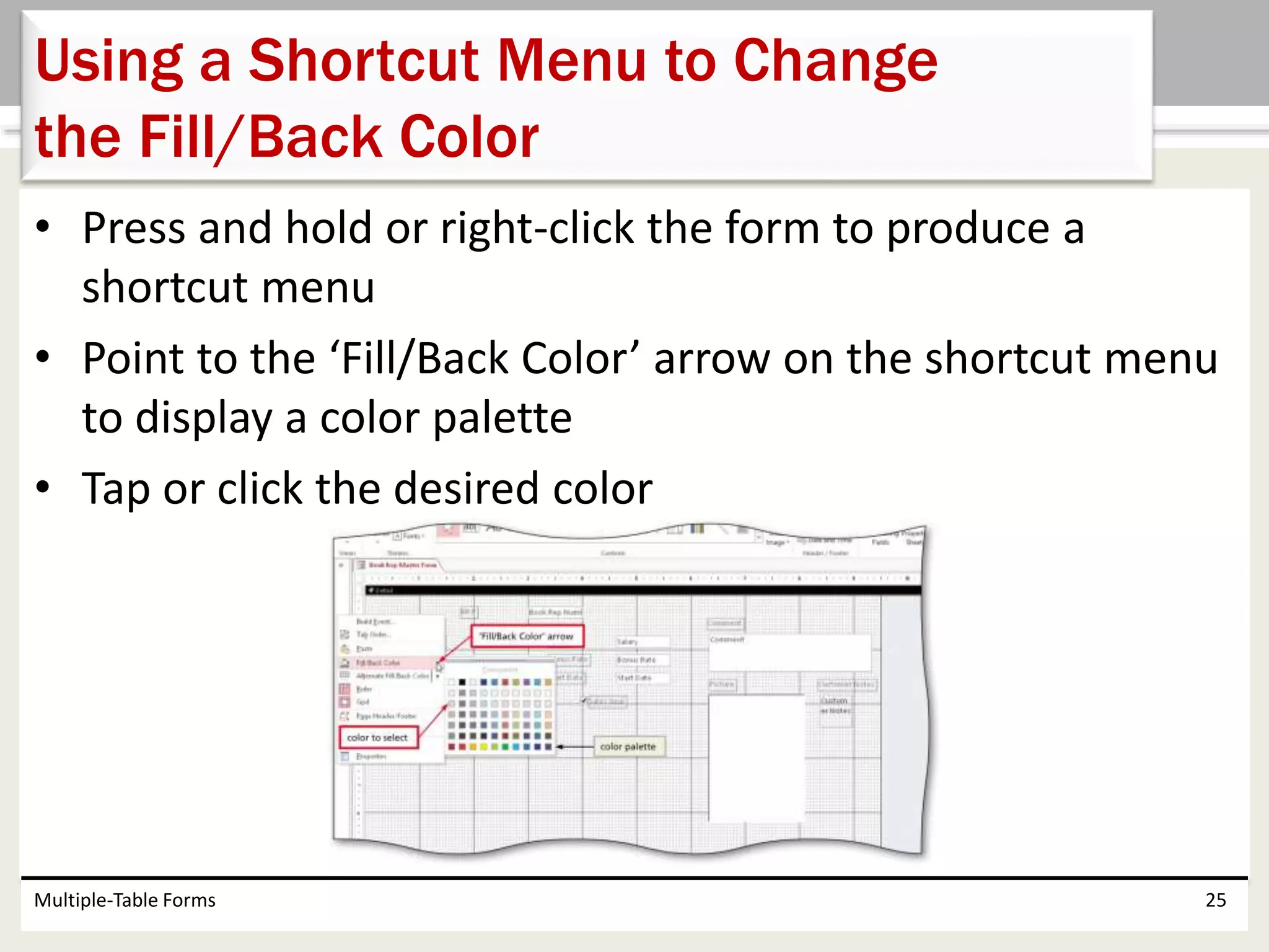 • Press and hold or right-click the form to produce a
shortcut menu
• Point to the ‘Fill/Back Color’ arrow on the shortcut menu
to display a color palette
• Tap or click the desired color
Multiple-Table Forms 25
Using a Shortcut Menu to Change
the Fill/Back Color
 