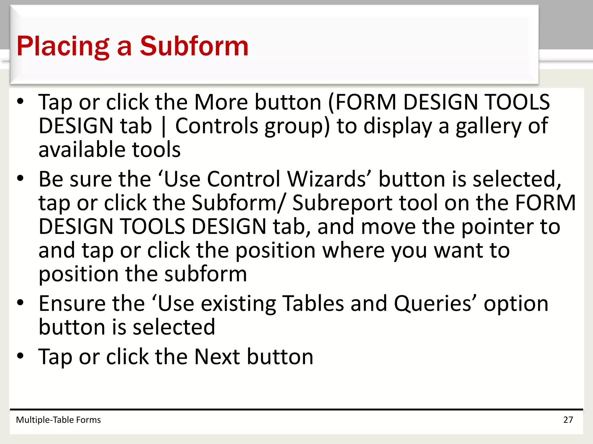 • Tap or click the More button (FORM DESIGN TOOLS
DESIGN tab | Controls group) to display a gallery of
available tools
• Be sure the ‘Use Control Wizards’ button is selected,
tap or click the Subform/ Subreport tool on the FORM
DESIGN TOOLS DESIGN tab, and move the pointer to
and tap or click the position where you want to
position the subform
• Ensure the ‘Use existing Tables and Queries’ option
button is selected
• Tap or click the Next button
Multiple-Table Forms 27
Placing a Subform
 