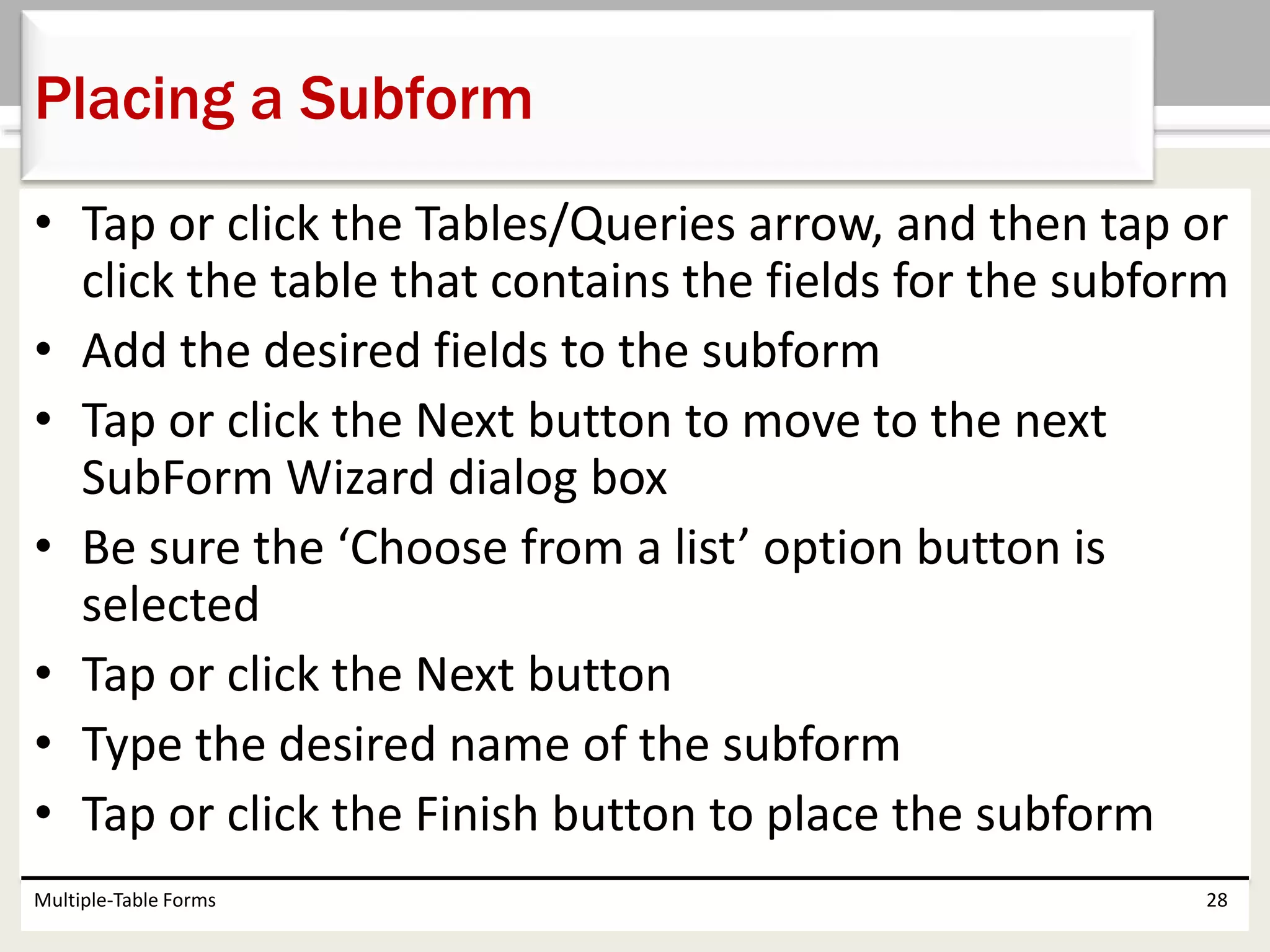 • Tap or click the Tables/Queries arrow, and then tap or
click the table that contains the fields for the subform
• Add the desired fields to the subform
• Tap or click the Next button to move to the next
SubForm Wizard dialog box
• Be sure the ‘Choose from a list’ option button is
selected
• Tap or click the Next button
• Type the desired name of the subform
• Tap or click the Finish button to place the subform
Multiple-Table Forms 28
Placing a Subform
 