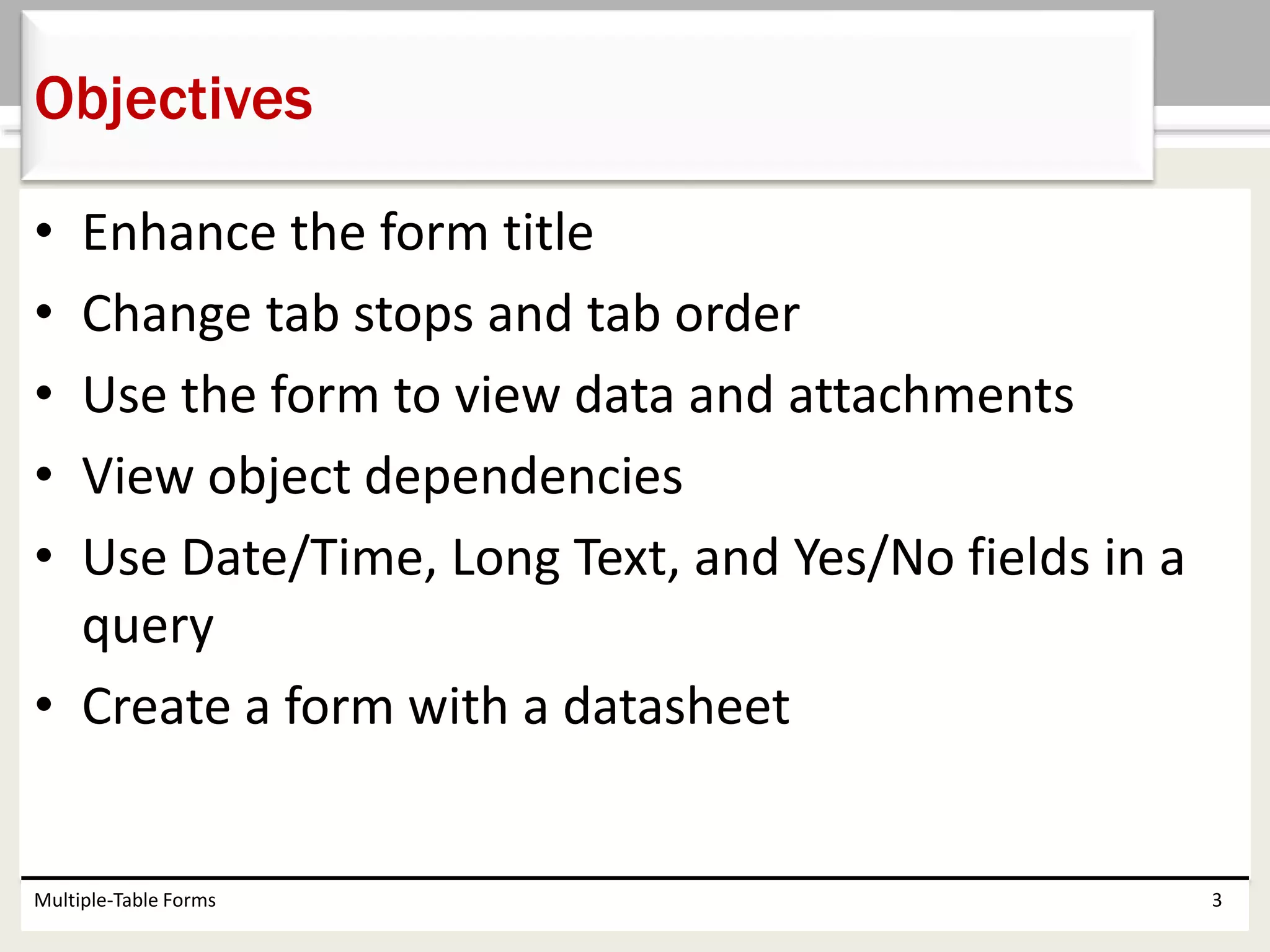 • Enhance the form title
• Change tab stops and tab order
• Use the form to view data and attachments
• View object dependencies
• Use Date/Time, Long Text, and Yes/No fields in a
query
• Create a form with a datasheet
Multiple-Table Forms 3
Objectives
 