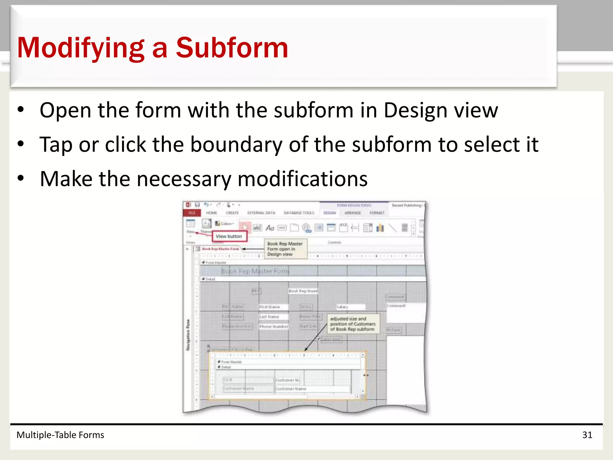 • Open the form with the subform in Design view
• Tap or click the boundary of the subform to select it
• Make the necessary modifications
Multiple-Table Forms 31
Modifying a Subform
 