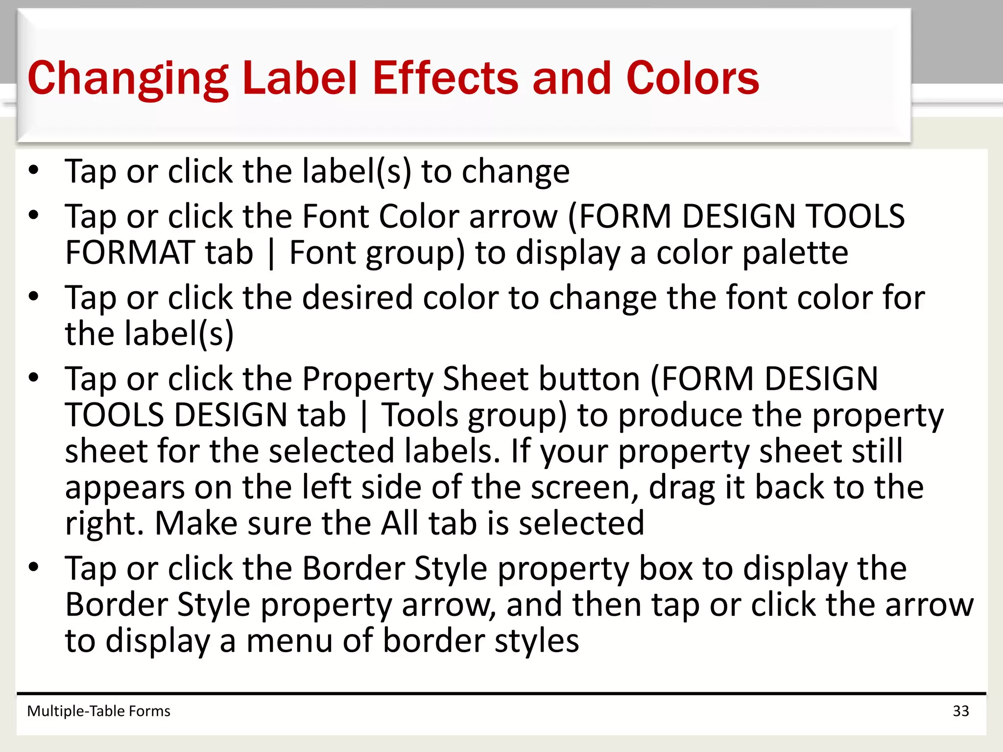 • Tap or click the label(s) to change
• Tap or click the Font Color arrow (FORM DESIGN TOOLS
FORMAT tab | Font group) to display a color palette
• Tap or click the desired color to change the font color for
the label(s)
• Tap or click the Property Sheet button (FORM DESIGN
TOOLS DESIGN tab | Tools group) to produce the property
sheet for the selected labels. If your property sheet still
appears on the left side of the screen, drag it back to the
right. Make sure the All tab is selected
• Tap or click the Border Style property box to display the
Border Style property arrow, and then tap or click the arrow
to display a menu of border styles
Multiple-Table Forms 33
Changing Label Effects and Colors
 