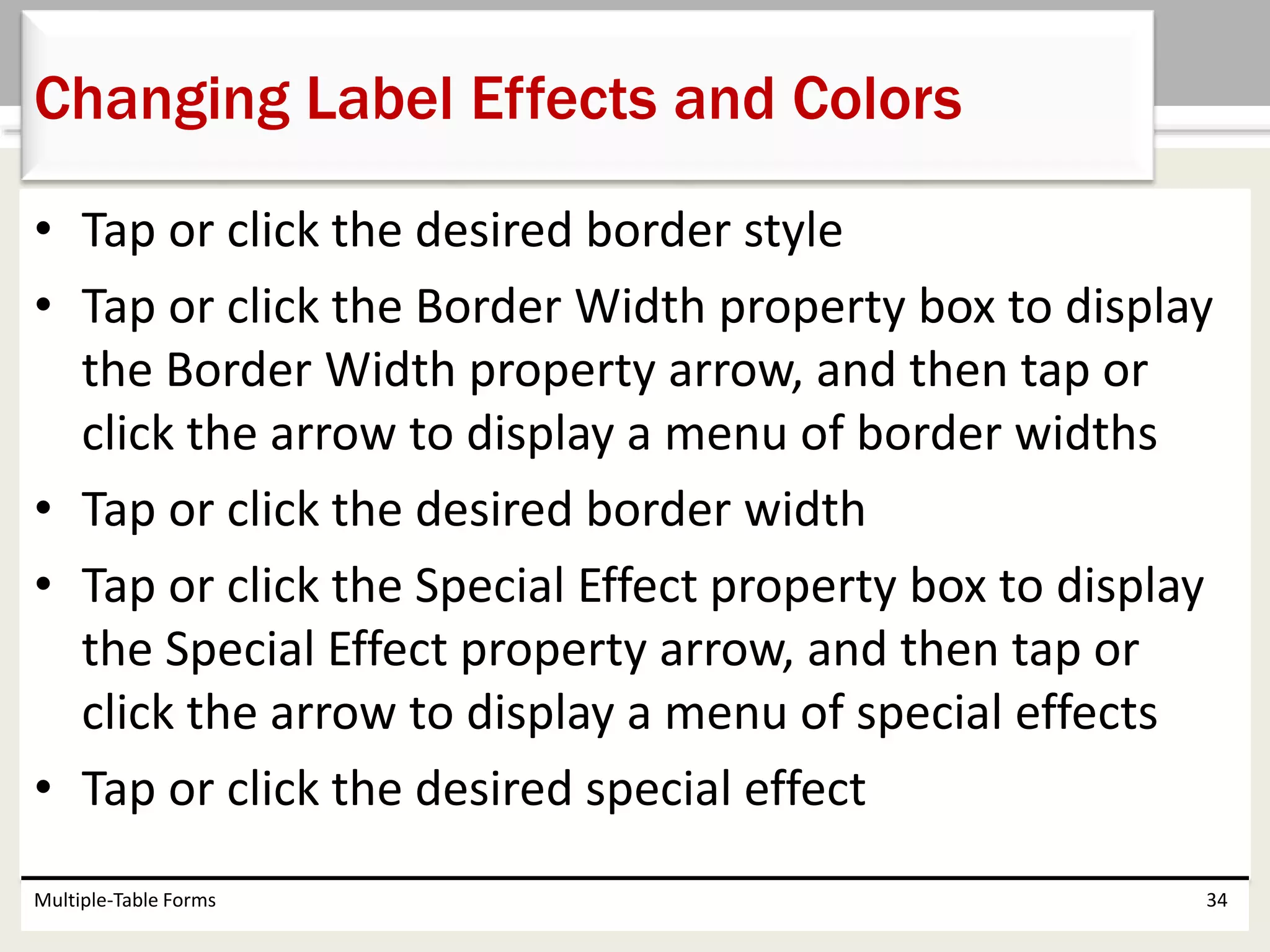 • Tap or click the desired border style
• Tap or click the Border Width property box to display
the Border Width property arrow, and then tap or
click the arrow to display a menu of border widths
• Tap or click the desired border width
• Tap or click the Special Effect property box to display
the Special Effect property arrow, and then tap or
click the arrow to display a menu of special effects
• Tap or click the desired special effect
Multiple-Table Forms 34
Changing Label Effects and Colors
 
