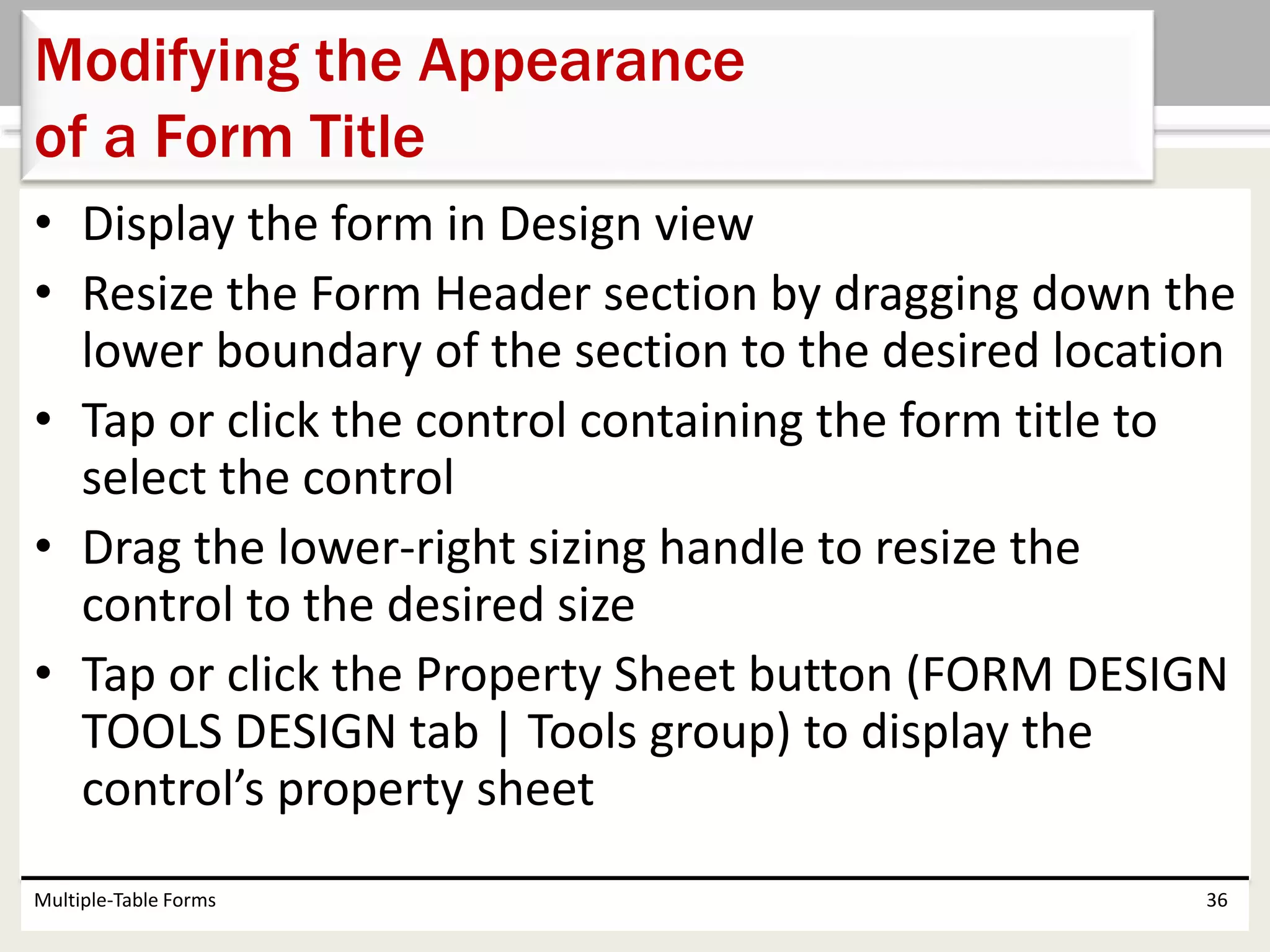 • Display the form in Design view
• Resize the Form Header section by dragging down the
lower boundary of the section to the desired location
• Tap or click the control containing the form title to
select the control
• Drag the lower-right sizing handle to resize the
control to the desired size
• Tap or click the Property Sheet button (FORM DESIGN
TOOLS DESIGN tab | Tools group) to display the
control’s property sheet
Multiple-Table Forms 36
Modifying the Appearance
of a Form Title
 