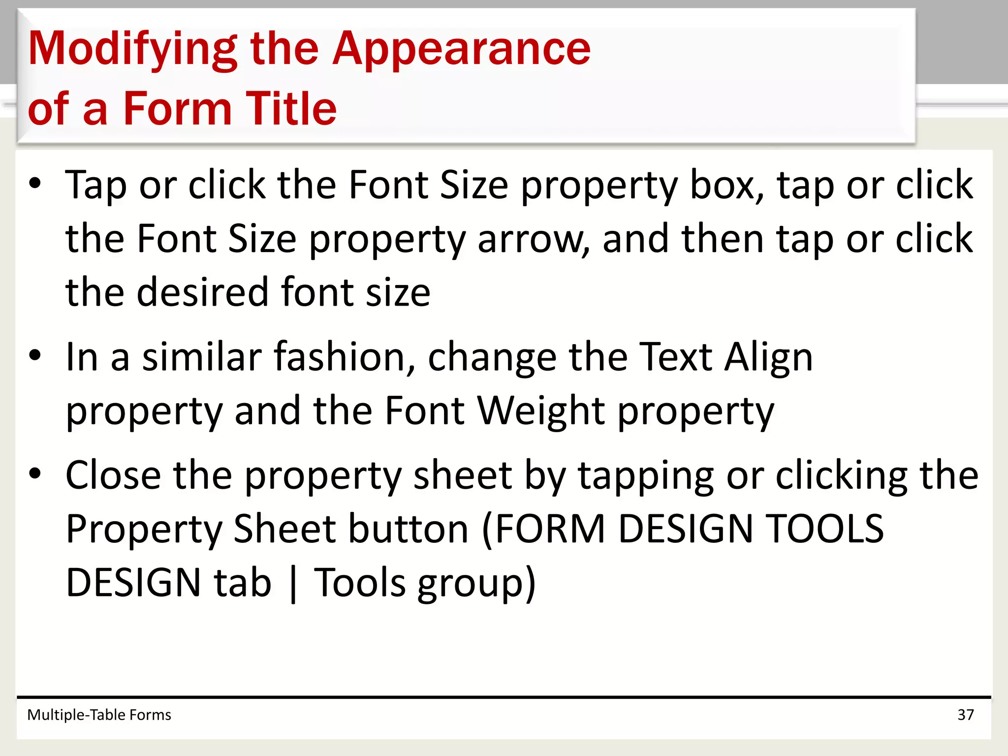 • Tap or click the Font Size property box, tap or click
the Font Size property arrow, and then tap or click
the desired font size
• In a similar fashion, change the Text Align
property and the Font Weight property
• Close the property sheet by tapping or clicking the
Property Sheet button (FORM DESIGN TOOLS
DESIGN tab | Tools group)
Multiple-Table Forms 37
Modifying the Appearance
of a Form Title
 