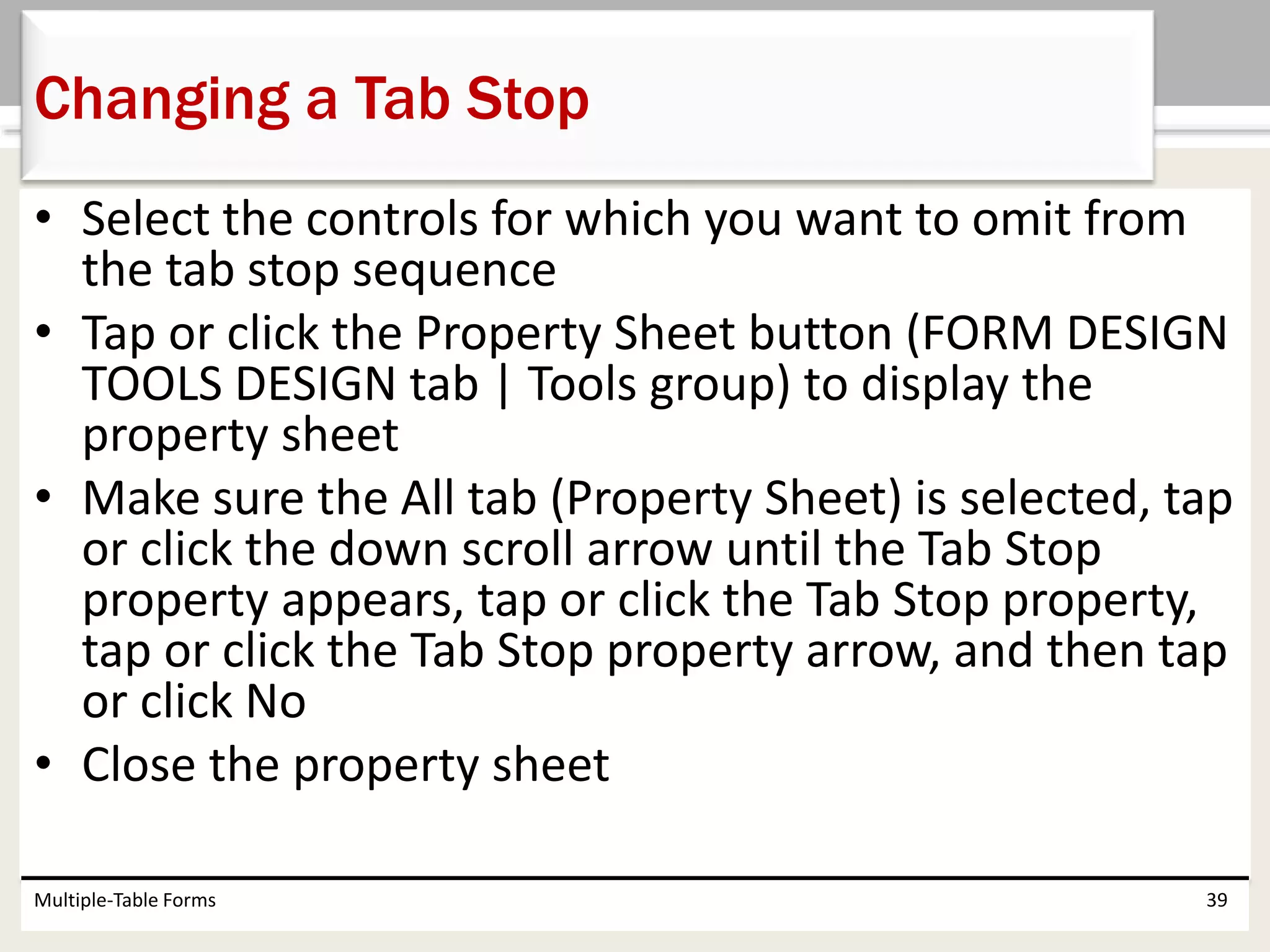 • Select the controls for which you want to omit from
the tab stop sequence
• Tap or click the Property Sheet button (FORM DESIGN
TOOLS DESIGN tab | Tools group) to display the
property sheet
• Make sure the All tab (Property Sheet) is selected, tap
or click the down scroll arrow until the Tab Stop
property appears, tap or click the Tab Stop property,
tap or click the Tab Stop property arrow, and then tap
or click No
• Close the property sheet
Multiple-Table Forms 39
Changing a Tab Stop
 