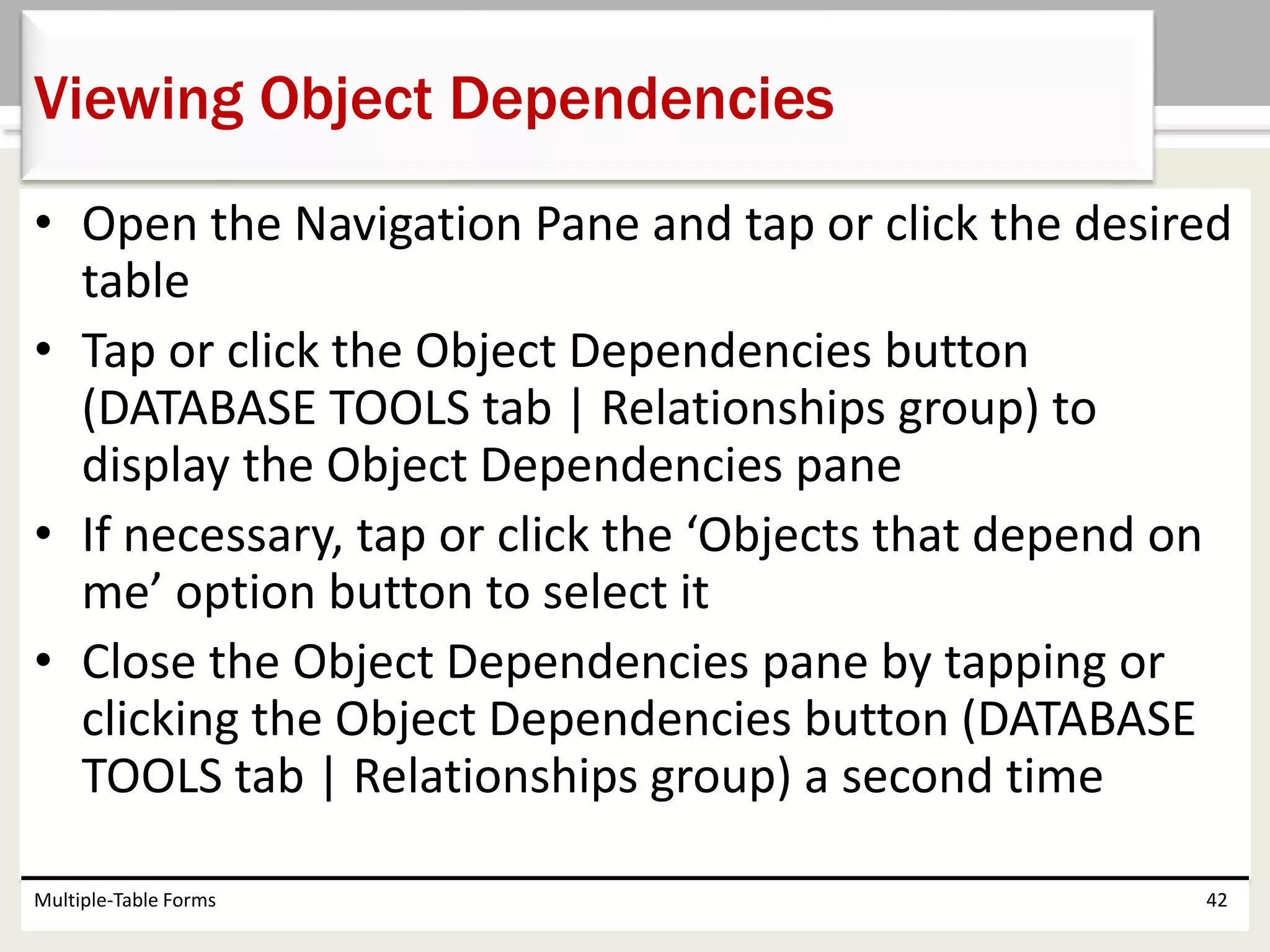 • Open the Navigation Pane and tap or click the desired
table
• Tap or click the Object Dependencies button
(DATABASE TOOLS tab | Relationships group) to
display the Object Dependencies pane
• If necessary, tap or click the ‘Objects that depend on
me’ option button to select it
• Close the Object Dependencies pane by tapping or
clicking the Object Dependencies button (DATABASE
TOOLS tab | Relationships group) a second time
Multiple-Table Forms 42
Viewing Object Dependencies
 