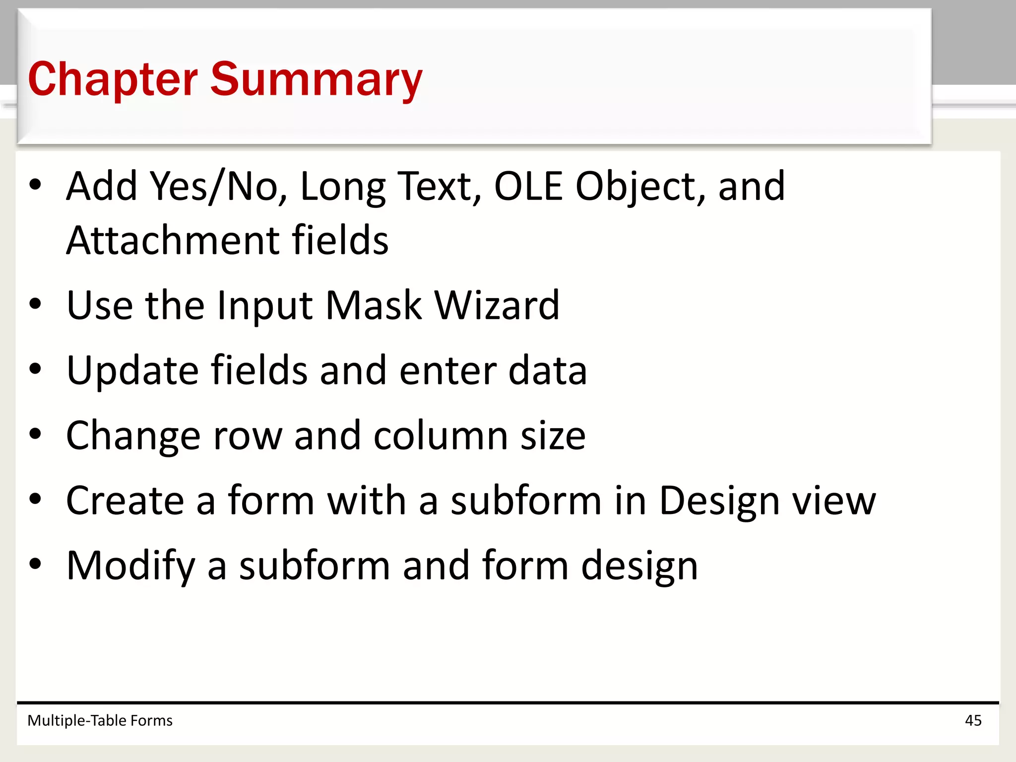 • Add Yes/No, Long Text, OLE Object, and
Attachment fields
• Use the Input Mask Wizard
• Update fields and enter data
• Change row and column size
• Create a form with a subform in Design view
• Modify a subform and form design
Multiple-Table Forms 45
Chapter Summary
 
