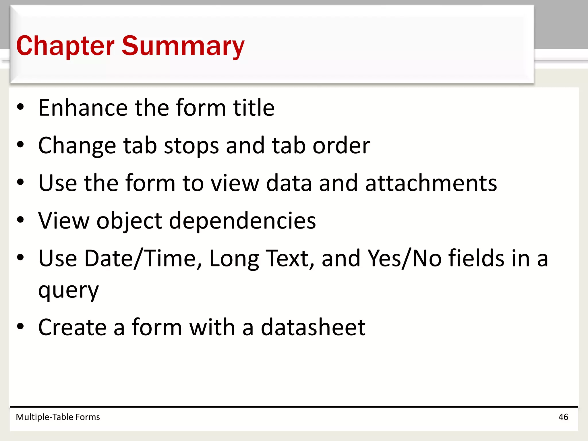 • Enhance the form title
• Change tab stops and tab order
• Use the form to view data and attachments
• View object dependencies
• Use Date/Time, Long Text, and Yes/No fields in a
query
• Create a form with a datasheet
Multiple-Table Forms 46
Chapter Summary
 