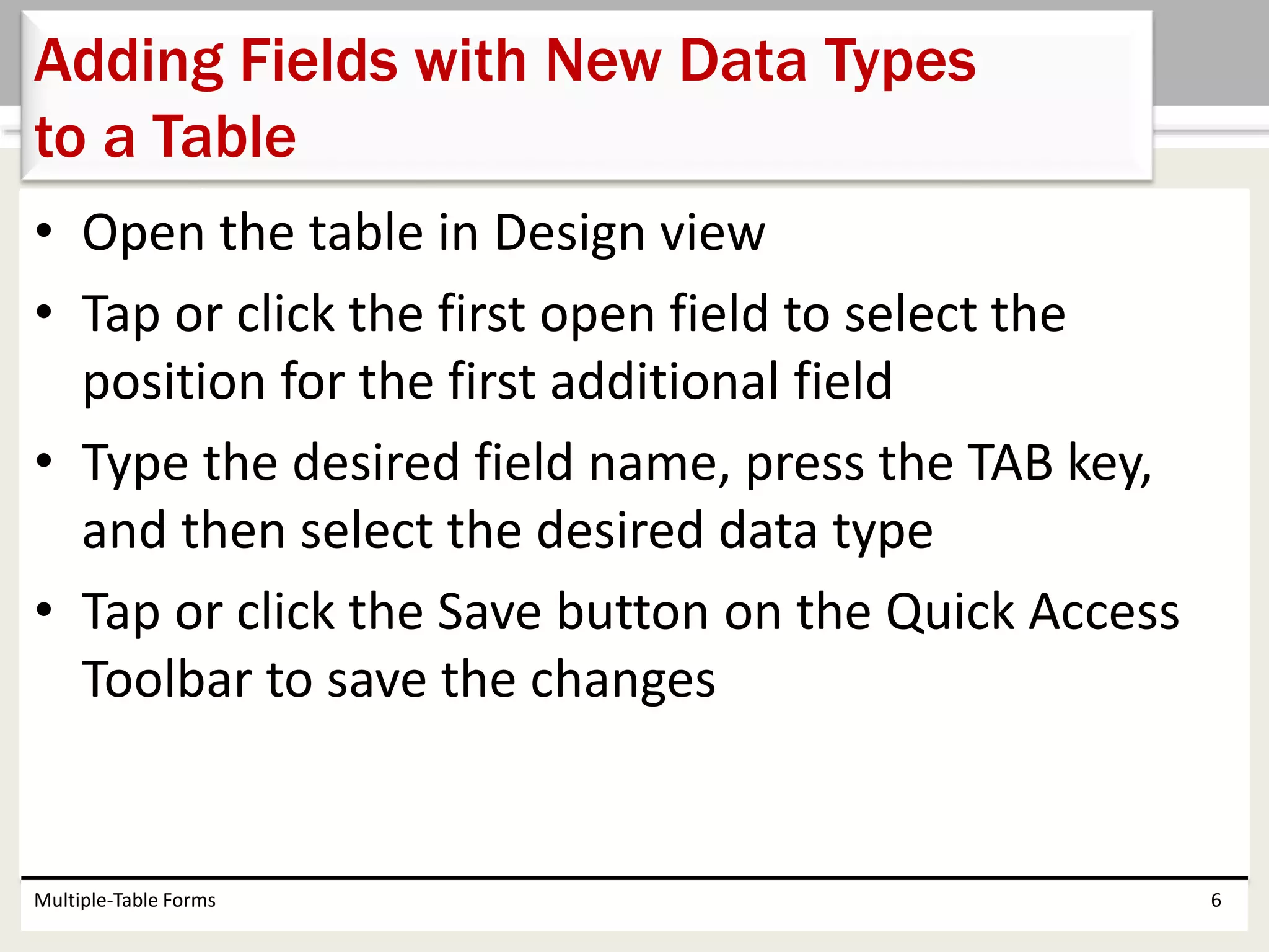 • Open the table in Design view
• Tap or click the first open field to select the
position for the first additional field
• Type the desired field name, press the TAB key,
and then select the desired data type
• Tap or click the Save button on the Quick Access
Toolbar to save the changes
Multiple-Table Forms 6
Adding Fields with New Data Types
to a Table
 