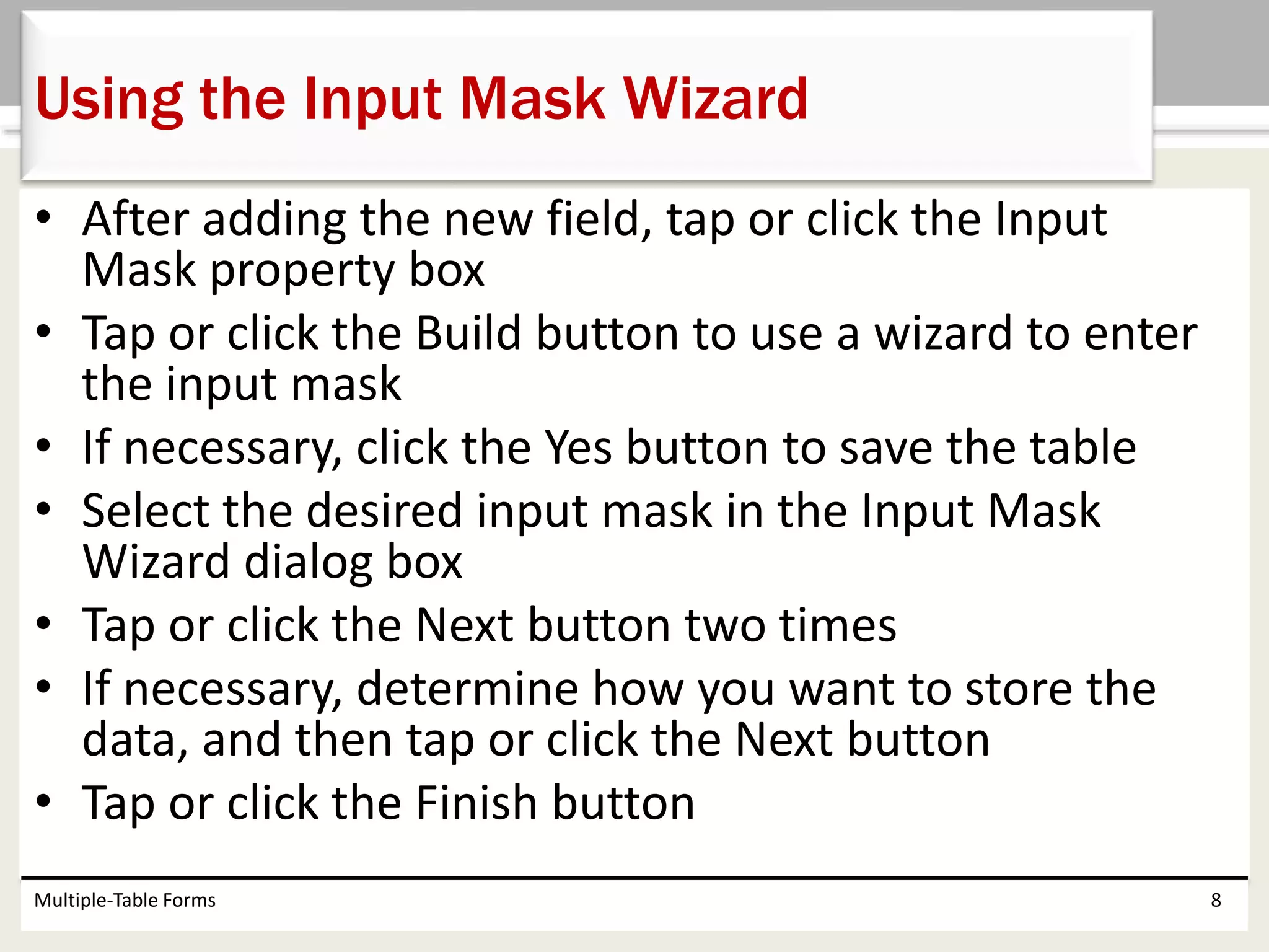 • After adding the new field, tap or click the Input
Mask property box
• Tap or click the Build button to use a wizard to enter
the input mask
• If necessary, click the Yes button to save the table
• Select the desired input mask in the Input Mask
Wizard dialog box
• Tap or click the Next button two times
• If necessary, determine how you want to store the
data, and then tap or click the Next button
• Tap or click the Finish button
Multiple-Table Forms 8
Using the Input Mask Wizard
 