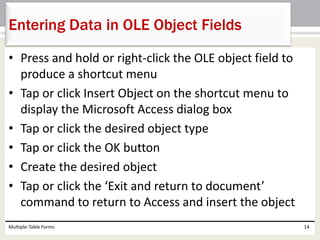 • Press and hold or right-click the OLE object field to
produce a shortcut menu
• Tap or click Insert Object on the shortcut menu to
display the Microsoft Access dialog box
• Tap or click the desired object type
• Tap or click the OK button
• Create the desired object
• Tap or click the ‘Exit and return to document’
command to return to Access and insert the object
Multiple-Table Forms 14
Entering Data in OLE Object Fields
 