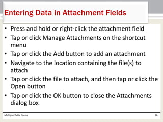 • Press and hold or right-click the attachment field
• Tap or click Manage Attachments on the shortcut
menu
• Tap or click the Add button to add an attachment
• Navigate to the location containing the file(s) to
attach
• Tap or click the file to attach, and then tap or click the
Open button
• Tap or click the OK button to close the Attachments
dialog box
Multiple-Table Forms 16
Entering Data in Attachment Fields
 