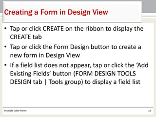 • Tap or click CREATE on the ribbon to display the
CREATE tab
• Tap or click the Form Design button to create a
new form in Design View
• If a field list does not appear, tap or click the ‘Add
Existing Fields’ button (FORM DESIGN TOOLS
DESIGN tab | Tools group) to display a field list
Multiple-Table Forms 18
Creating a Form in Design View
 