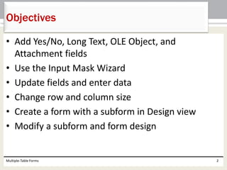 • Add Yes/No, Long Text, OLE Object, and
Attachment fields
• Use the Input Mask Wizard
• Update fields and enter data
• Change row and column size
• Create a form with a subform in Design view
• Modify a subform and form design
Multiple-Table Forms 2
Objectives
 