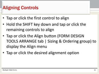 • Tap or click the first control to align
• Hold the SHIFT key down and tap or click the
remaining controls to align
• Tap or click the Align button (FORM DESIGN
TOOLS ARRANGE tab | Sizing & Ordering group) to
display the Align menu
• Tap or click the desired alignment option
Multiple-Table Forms 21
Aligning Controls
 