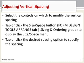 • Select the controls on which to modify the vertical
spacing
• Tap or click the Size/Space button (FORM DESIGN
TOOLS ARRANGE tab | Sizing & Ordering group) to
display the Size/Space menu
• Tap or click the desired spacing option to specify
the spacing
Multiple-Table Forms 23
Adjusting Vertical Spacing
 