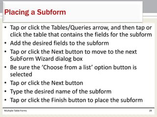 • Tap or click the Tables/Queries arrow, and then tap or
click the table that contains the fields for the subform
• Add the desired fields to the subform
• Tap or click the Next button to move to the next
SubForm Wizard dialog box
• Be sure the ‘Choose from a list’ option button is
selected
• Tap or click the Next button
• Type the desired name of the subform
• Tap or click the Finish button to place the subform
Multiple-Table Forms 28
Placing a Subform
 