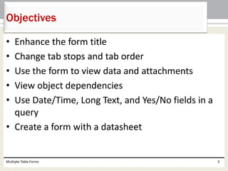 • Enhance the form title
• Change tab stops and tab order
• Use the form to view data and attachments
• View object dependencies
• Use Date/Time, Long Text, and Yes/No fields in a
query
• Create a form with a datasheet
Multiple-Table Forms 3
Objectives
 