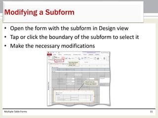 • Open the form with the subform in Design view
• Tap or click the boundary of the subform to select it
• Make the necessary modifications
Multiple-Table Forms 31
Modifying a Subform
 