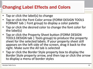 • Tap or click the label(s) to change
• Tap or click the Font Color arrow (FORM DESIGN TOOLS
FORMAT tab | Font group) to display a color palette
• Tap or click the desired color to change the font color for
the label(s)
• Tap or click the Property Sheet button (FORM DESIGN
TOOLS DESIGN tab | Tools group) to produce the property
sheet for the selected labels. If your property sheet still
appears on the left side of the screen, drag it back to the
right. Make sure the All tab is selected
• Tap or click the Border Style property box to display the
Border Style property arrow, and then tap or click the arrow
to display a menu of border styles
Multiple-Table Forms 33
Changing Label Effects and Colors
 