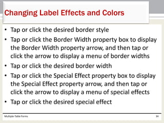 • Tap or click the desired border style
• Tap or click the Border Width property box to display
the Border Width property arrow, and then tap or
click the arrow to display a menu of border widths
• Tap or click the desired border width
• Tap or click the Special Effect property box to display
the Special Effect property arrow, and then tap or
click the arrow to display a menu of special effects
• Tap or click the desired special effect
Multiple-Table Forms 34
Changing Label Effects and Colors
 