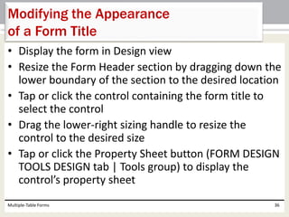 • Display the form in Design view
• Resize the Form Header section by dragging down the
lower boundary of the section to the desired location
• Tap or click the control containing the form title to
select the control
• Drag the lower-right sizing handle to resize the
control to the desired size
• Tap or click the Property Sheet button (FORM DESIGN
TOOLS DESIGN tab | Tools group) to display the
control’s property sheet
Multiple-Table Forms 36
Modifying the Appearance
of a Form Title
 