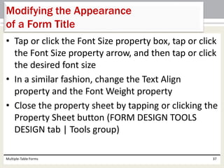 • Tap or click the Font Size property box, tap or click
the Font Size property arrow, and then tap or click
the desired font size
• In a similar fashion, change the Text Align
property and the Font Weight property
• Close the property sheet by tapping or clicking the
Property Sheet button (FORM DESIGN TOOLS
DESIGN tab | Tools group)
Multiple-Table Forms 37
Modifying the Appearance
of a Form Title
 