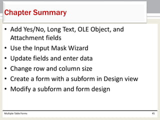 • Add Yes/No, Long Text, OLE Object, and
Attachment fields
• Use the Input Mask Wizard
• Update fields and enter data
• Change row and column size
• Create a form with a subform in Design view
• Modify a subform and form design
Multiple-Table Forms 45
Chapter Summary
 