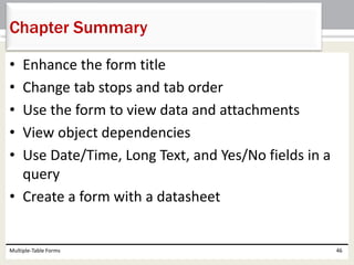 • Enhance the form title
• Change tab stops and tab order
• Use the form to view data and attachments
• View object dependencies
• Use Date/Time, Long Text, and Yes/No fields in a
query
• Create a form with a datasheet
Multiple-Table Forms 46
Chapter Summary
 