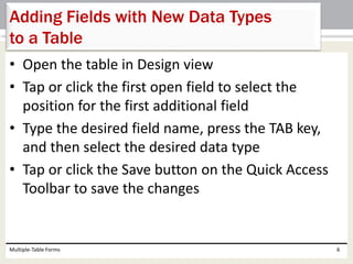 • Open the table in Design view
• Tap or click the first open field to select the
position for the first additional field
• Type the desired field name, press the TAB key,
and then select the desired data type
• Tap or click the Save button on the Quick Access
Toolbar to save the changes
Multiple-Table Forms 6
Adding Fields with New Data Types
to a Table
 