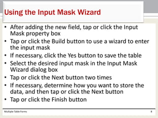 • After adding the new field, tap or click the Input
Mask property box
• Tap or click the Build button to use a wizard to enter
the input mask
• If necessary, click the Yes button to save the table
• Select the desired input mask in the Input Mask
Wizard dialog box
• Tap or click the Next button two times
• If necessary, determine how you want to store the
data, and then tap or click the Next button
• Tap or click the Finish button
Multiple-Table Forms 8
Using the Input Mask Wizard
 