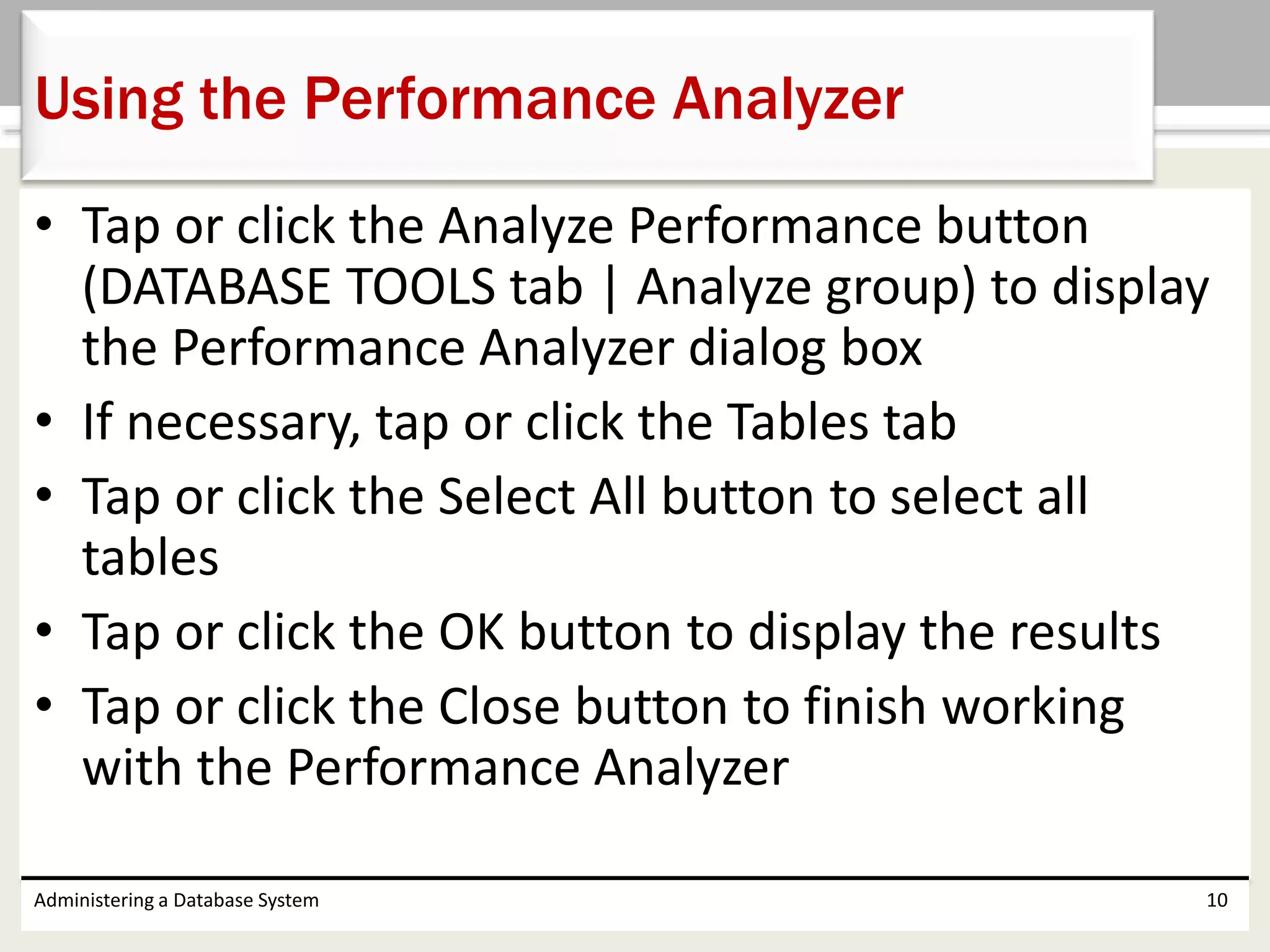 • Tap or click the Analyze Performance button
(DATABASE TOOLS tab | Analyze group) to display
the Performance Analyzer dialog box
• If necessary, tap or click the Tables tab
• Tap or click the Select All button to select all
tables
• Tap or click the OK button to display the results
• Tap or click the Close button to finish working
with the Performance Analyzer
Administering a Database System 10
Using the Performance Analyzer
 