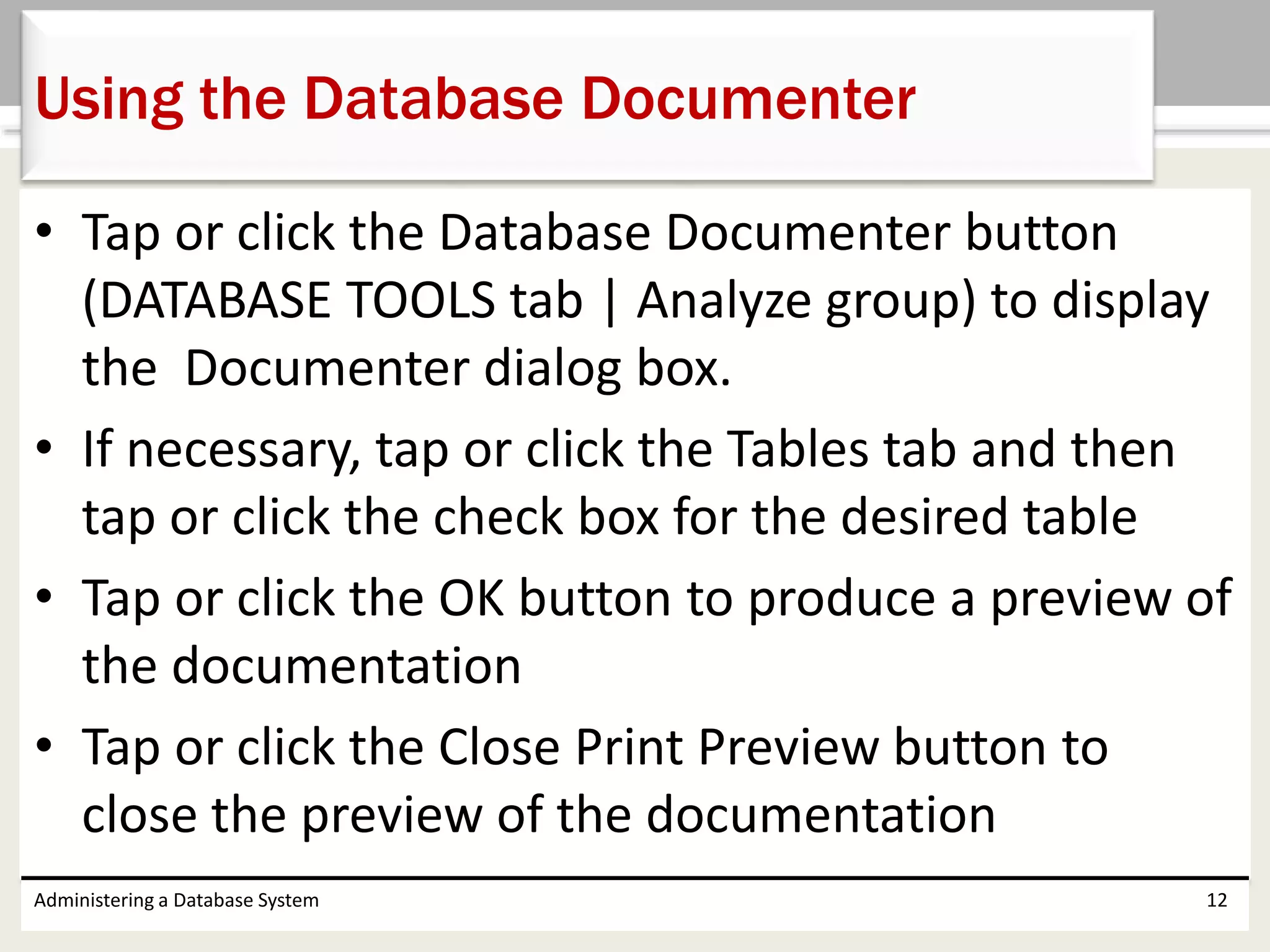 • Tap or click the Database Documenter button
(DATABASE TOOLS tab | Analyze group) to display
the Documenter dialog box.
• If necessary, tap or click the Tables tab and then
tap or click the check box for the desired table
• Tap or click the OK button to produce a preview of
the documentation
• Tap or click the Close Print Preview button to
close the preview of the documentation
Administering a Database System 12
Using the Database Documenter
 