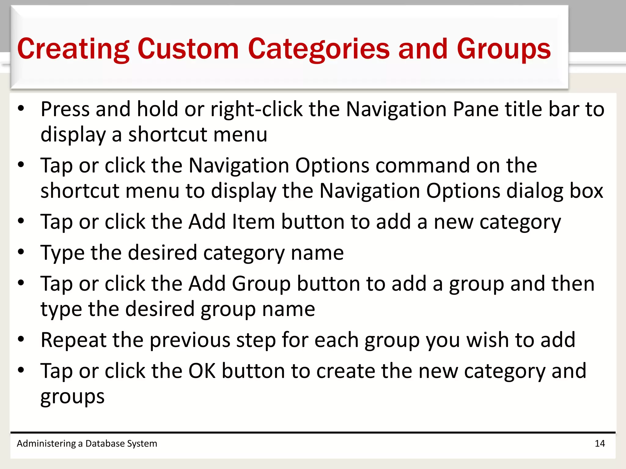 • Press and hold or right-click the Navigation Pane title bar to
display a shortcut menu
• Tap or click the Navigation Options command on the
shortcut menu to display the Navigation Options dialog box
• Tap or click the Add Item button to add a new category
• Type the desired category name
• Tap or click the Add Group button to add a group and then
type the desired group name
• Repeat the previous step for each group you wish to add
• Tap or click the OK button to create the new category and
groups
Administering a Database System 14
Creating Custom Categories and Groups
 