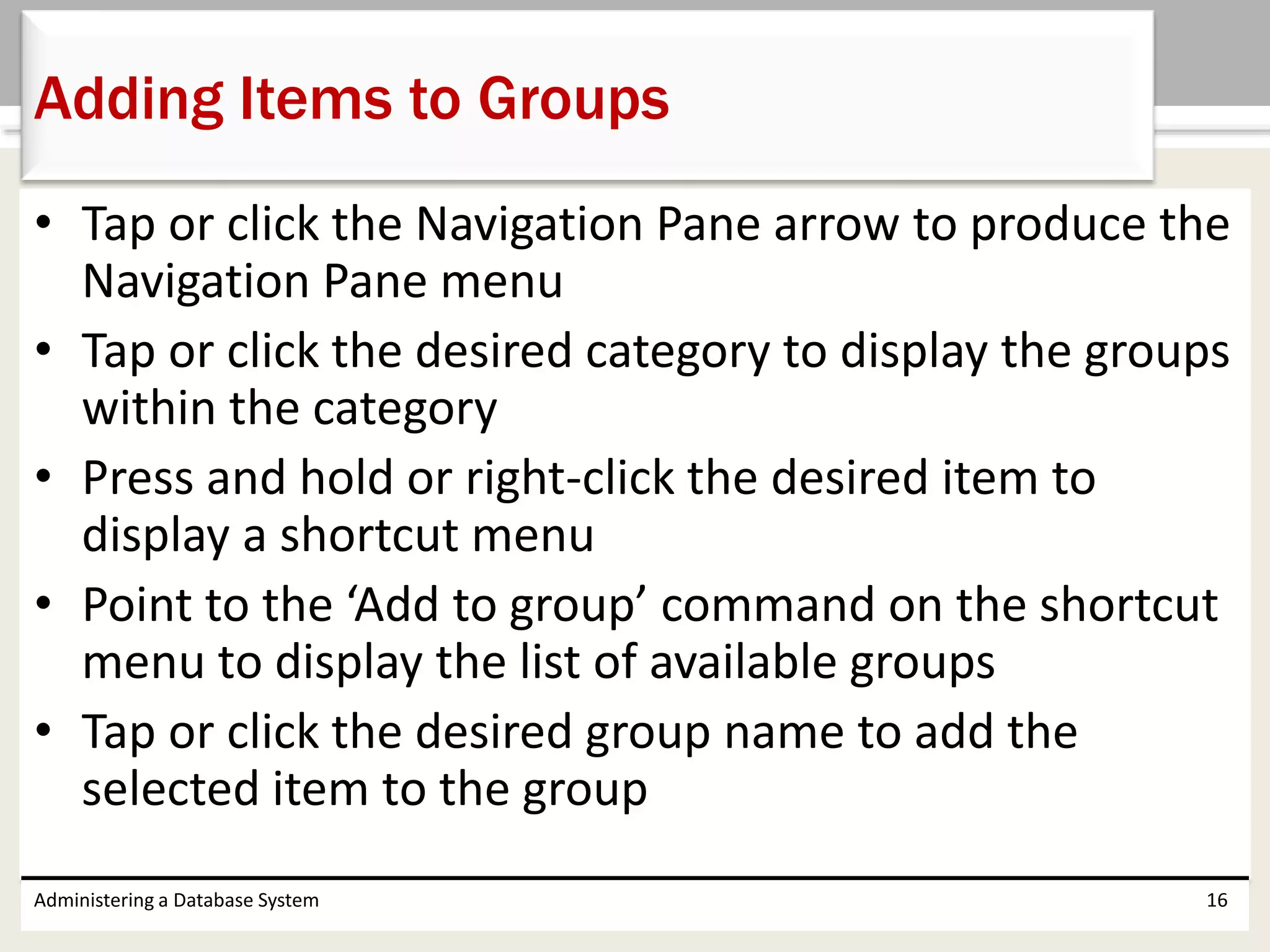• Tap or click the Navigation Pane arrow to produce the
Navigation Pane menu
• Tap or click the desired category to display the groups
within the category
• Press and hold or right-click the desired item to
display a shortcut menu
• Point to the ‘Add to group’ command on the shortcut
menu to display the list of available groups
• Tap or click the desired group name to add the
selected item to the group
Administering a Database System 16
Adding Items to Groups
 