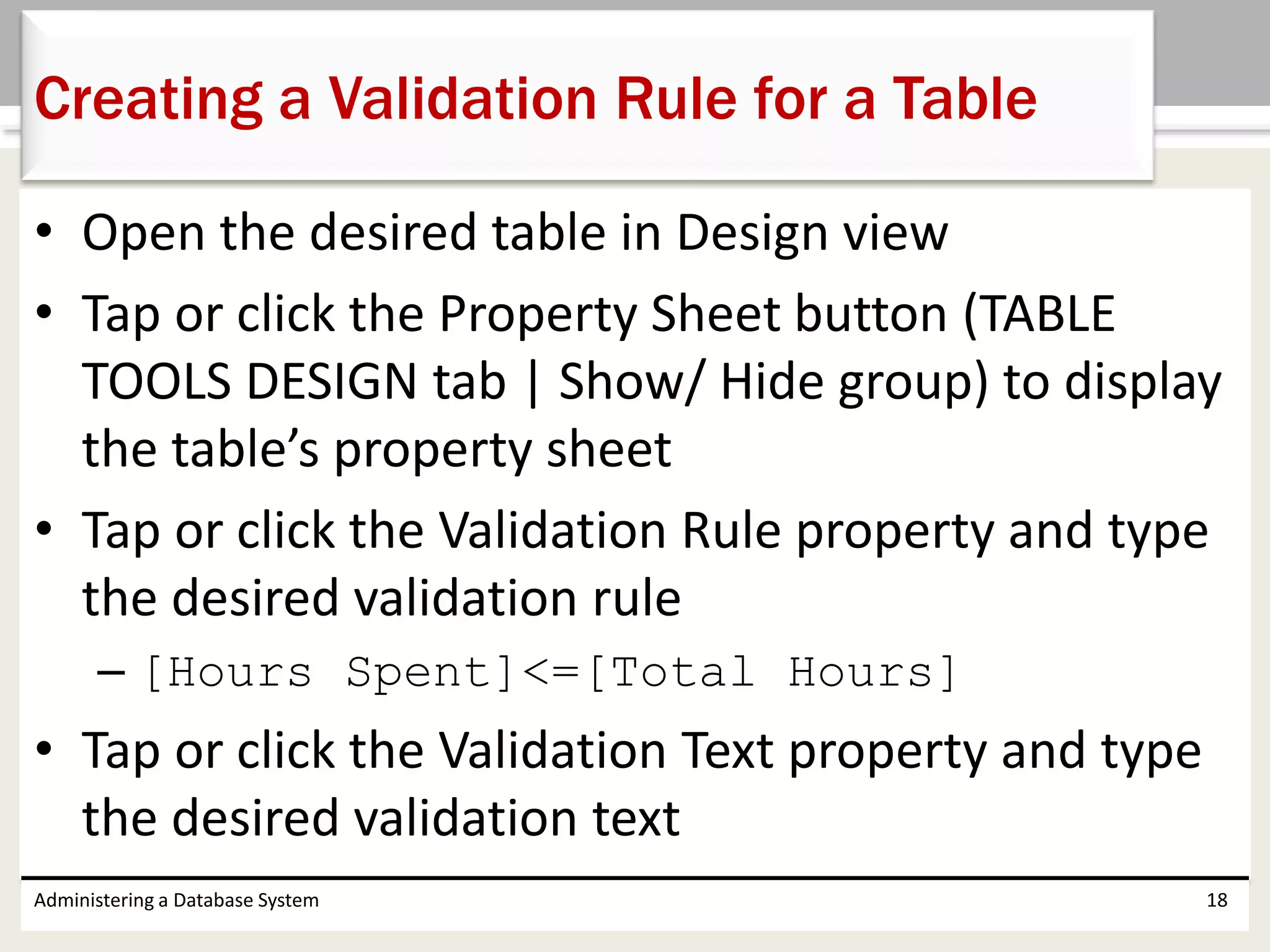 • Open the desired table in Design view
• Tap or click the Property Sheet button (TABLE
TOOLS DESIGN tab | Show/ Hide group) to display
the table’s property sheet
• Tap or click the Validation Rule property and type
the desired validation rule
– [Hours Spent]<=[Total Hours]
• Tap or click the Validation Text property and type
the desired validation text
Administering a Database System 18
Creating a Validation Rule for a Table
 