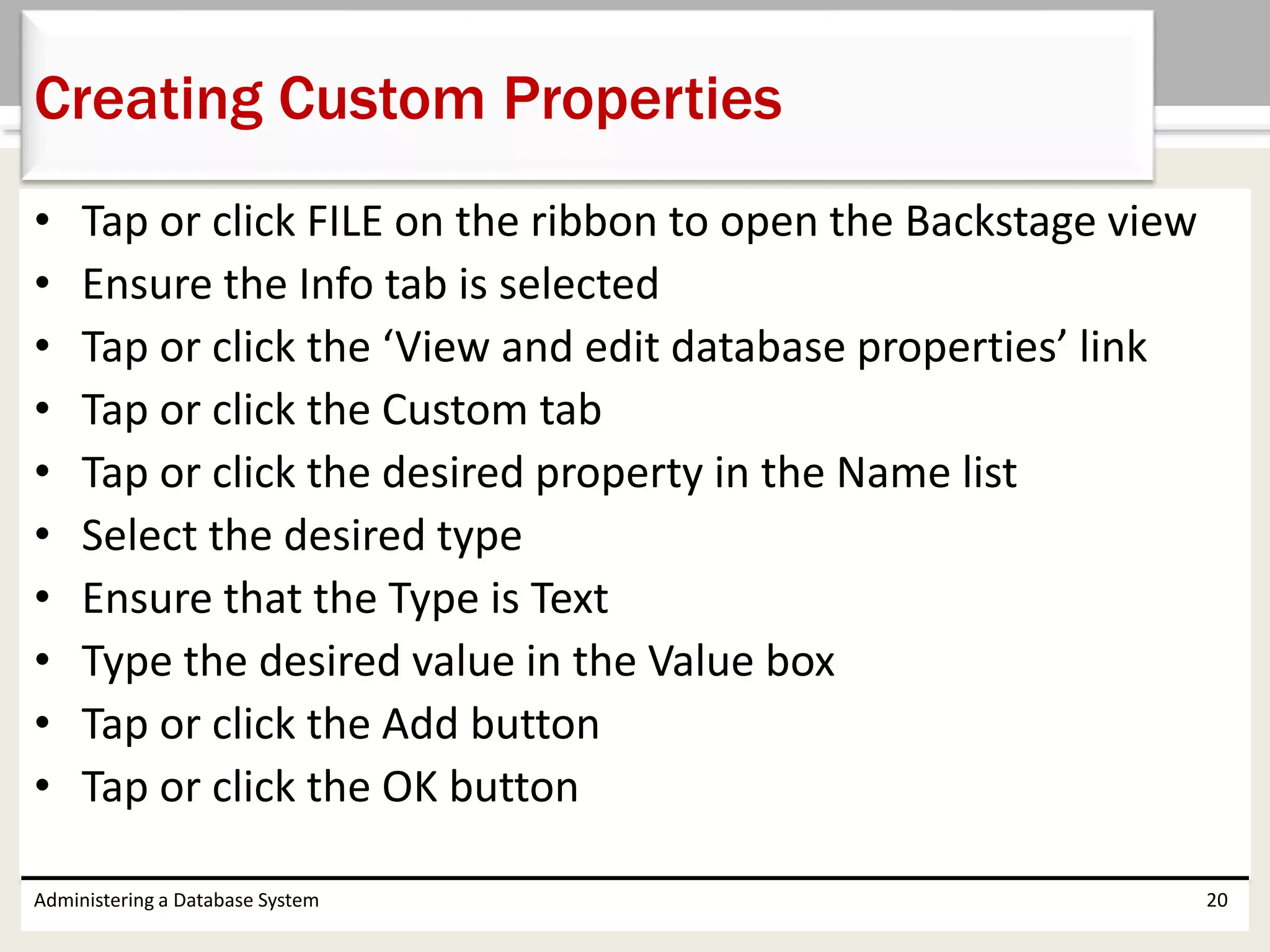 • Tap or click FILE on the ribbon to open the Backstage view
• Ensure the Info tab is selected
• Tap or click the ‘View and edit database properties’ link
• Tap or click the Custom tab
• Tap or click the desired property in the Name list
• Select the desired type
• Ensure that the Type is Text
• Type the desired value in the Value box
• Tap or click the Add button
• Tap or click the OK button
Administering a Database System 20
Creating Custom Properties
 