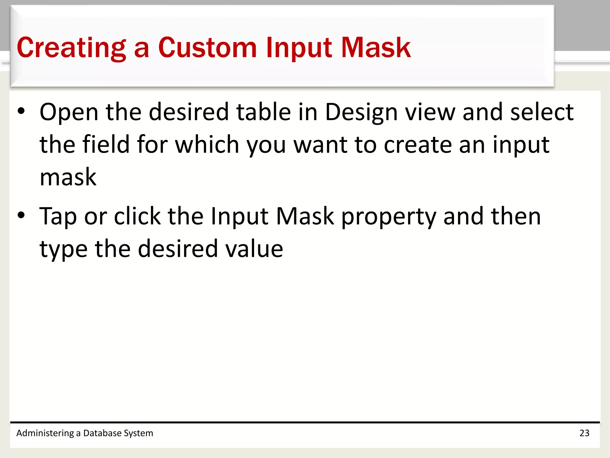 • Open the desired table in Design view and select
the field for which you want to create an input
mask
• Tap or click the Input Mask property and then
type the desired value
Administering a Database System 23
Creating a Custom Input Mask
 