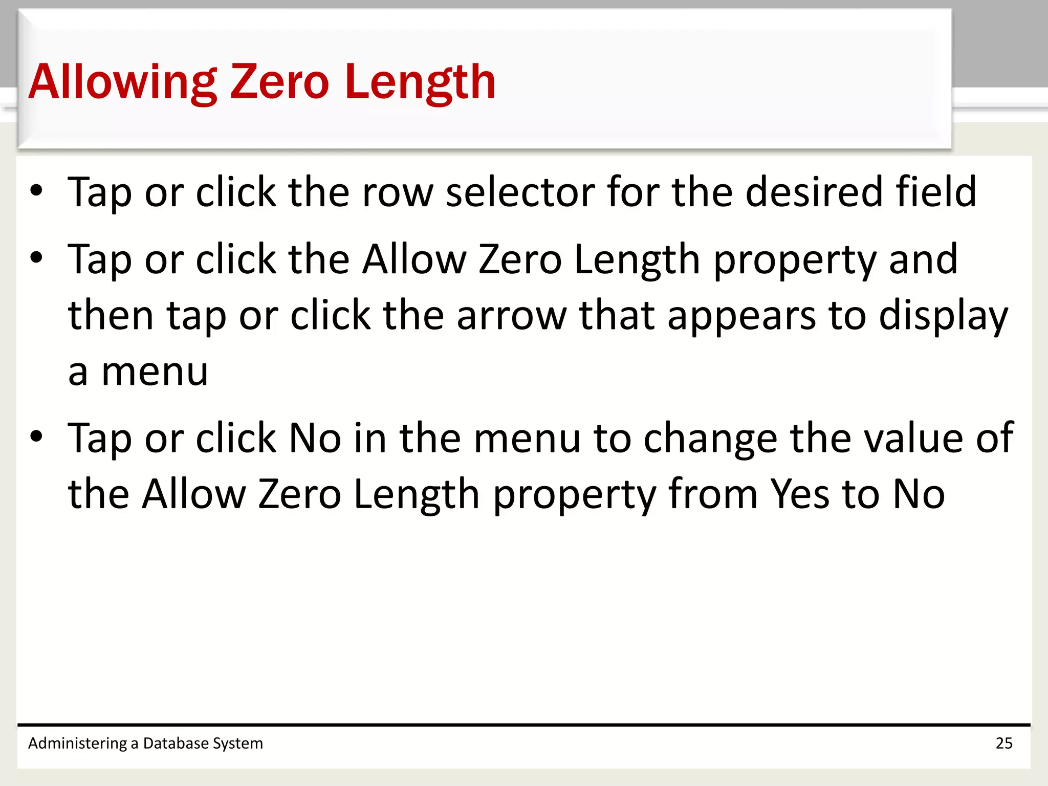 • Tap or click the row selector for the desired field
• Tap or click the Allow Zero Length property and
then tap or click the arrow that appears to display
a menu
• Tap or click No in the menu to change the value of
the Allow Zero Length property from Yes to No
Administering a Database System 25
Allowing Zero Length
 