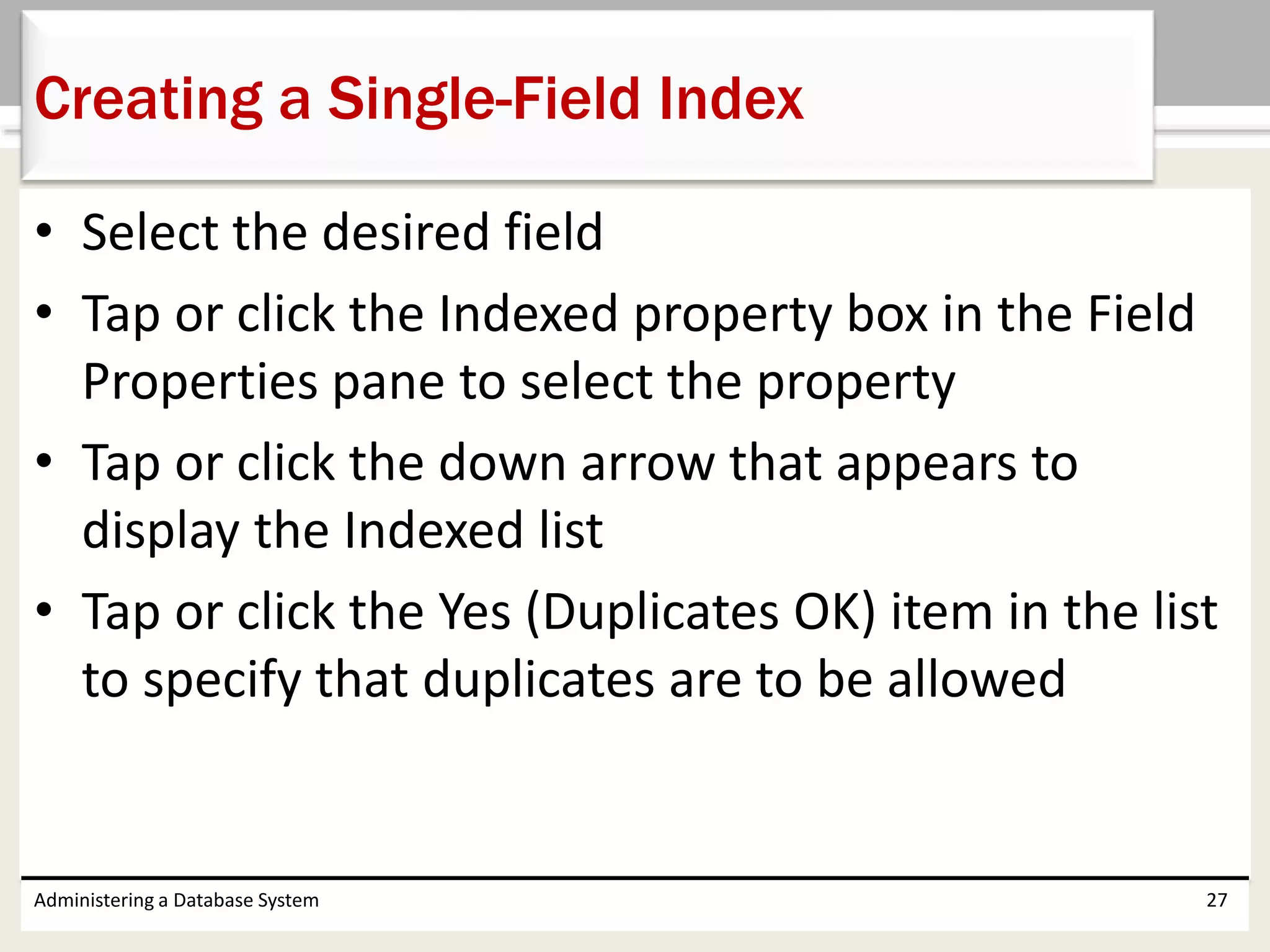 • Select the desired field
• Tap or click the Indexed property box in the Field
Properties pane to select the property
• Tap or click the down arrow that appears to
display the Indexed list
• Tap or click the Yes (Duplicates OK) item in the list
to specify that duplicates are to be allowed
Administering a Database System 27
Creating a Single-Field Index
 