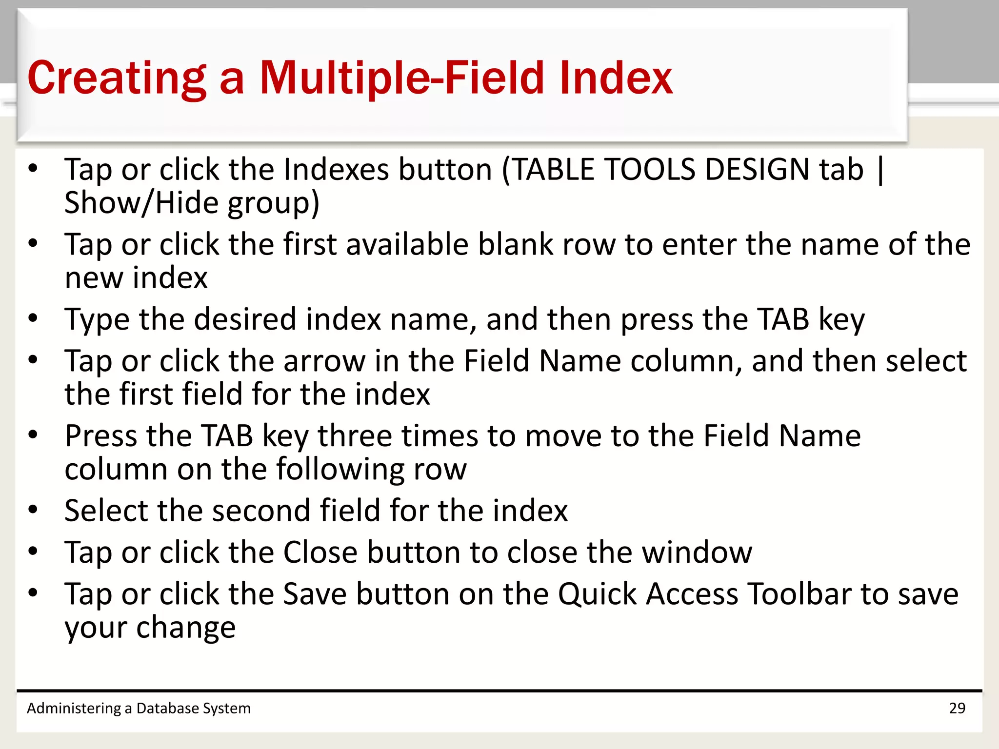 • Tap or click the Indexes button (TABLE TOOLS DESIGN tab |
Show/Hide group)
• Tap or click the first available blank row to enter the name of the
new index
• Type the desired index name, and then press the TAB key
• Tap or click the arrow in the Field Name column, and then select
the first field for the index
• Press the TAB key three times to move to the Field Name
column on the following row
• Select the second field for the index
• Tap or click the Close button to close the window
• Tap or click the Save button on the Quick Access Toolbar to save
your change
Administering a Database System 29
Creating a Multiple-Field Index
 