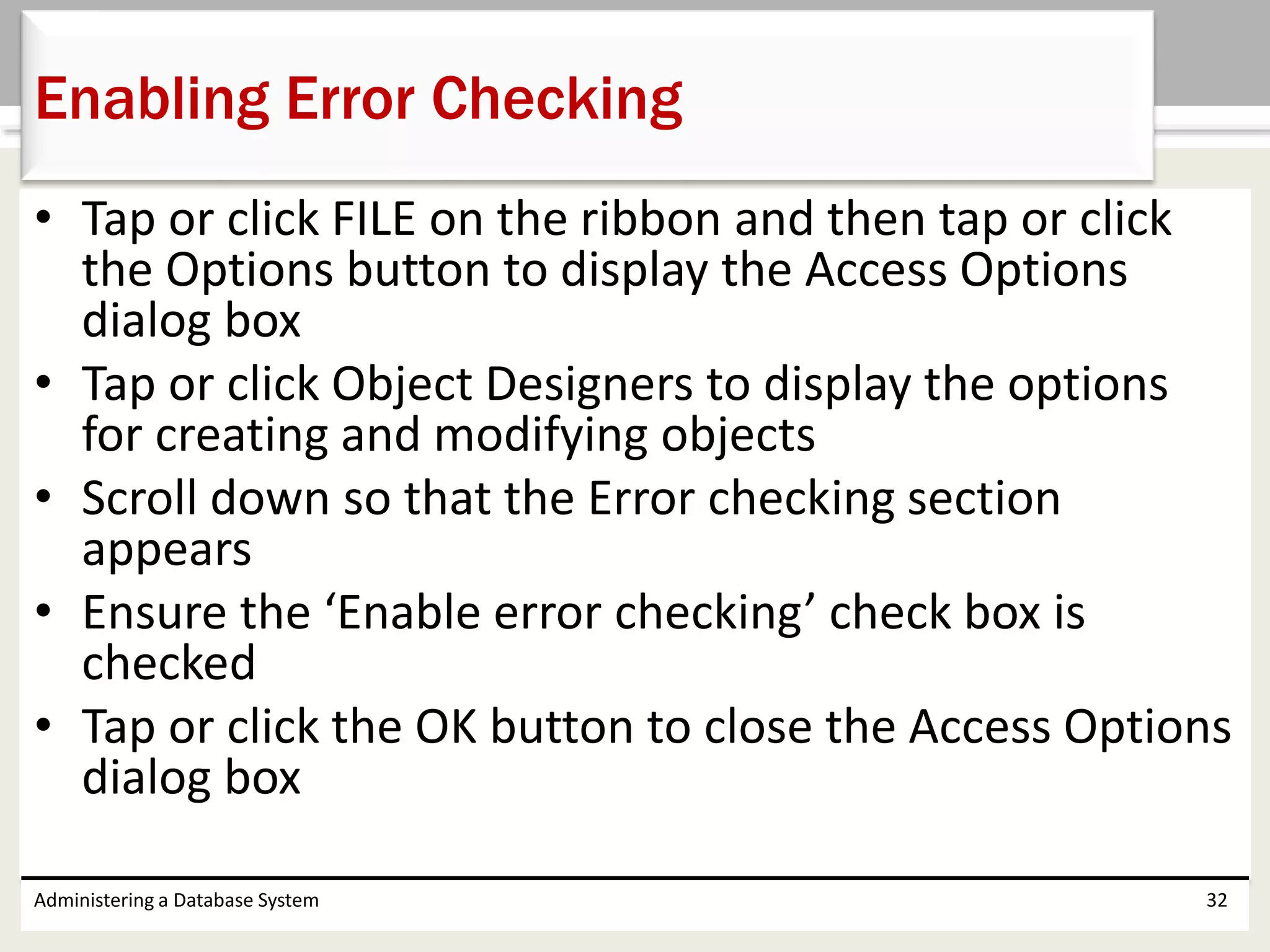 • Tap or click FILE on the ribbon and then tap or click
the Options button to display the Access Options
dialog box
• Tap or click Object Designers to display the options
for creating and modifying objects
• Scroll down so that the Error checking section
appears
• Ensure the ‘Enable error checking’ check box is
checked
• Tap or click the OK button to close the Access Options
dialog box
Administering a Database System 32
Enabling Error Checking
 