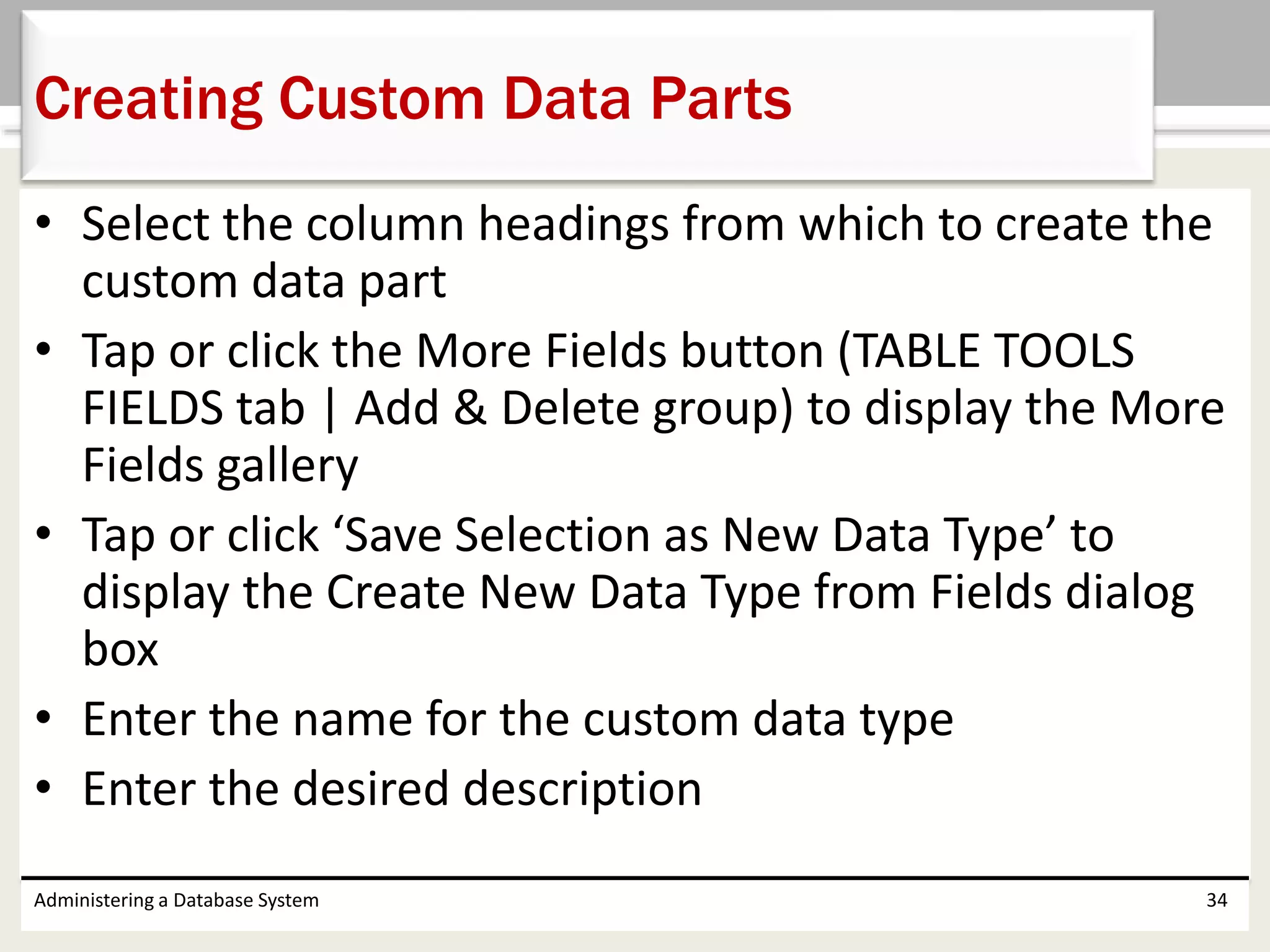 • Select the column headings from which to create the
custom data part
• Tap or click the More Fields button (TABLE TOOLS
FIELDS tab | Add & Delete group) to display the More
Fields gallery
• Tap or click ‘Save Selection as New Data Type’ to
display the Create New Data Type from Fields dialog
box
• Enter the name for the custom data type
• Enter the desired description
Administering a Database System 34
Creating Custom Data Parts
 