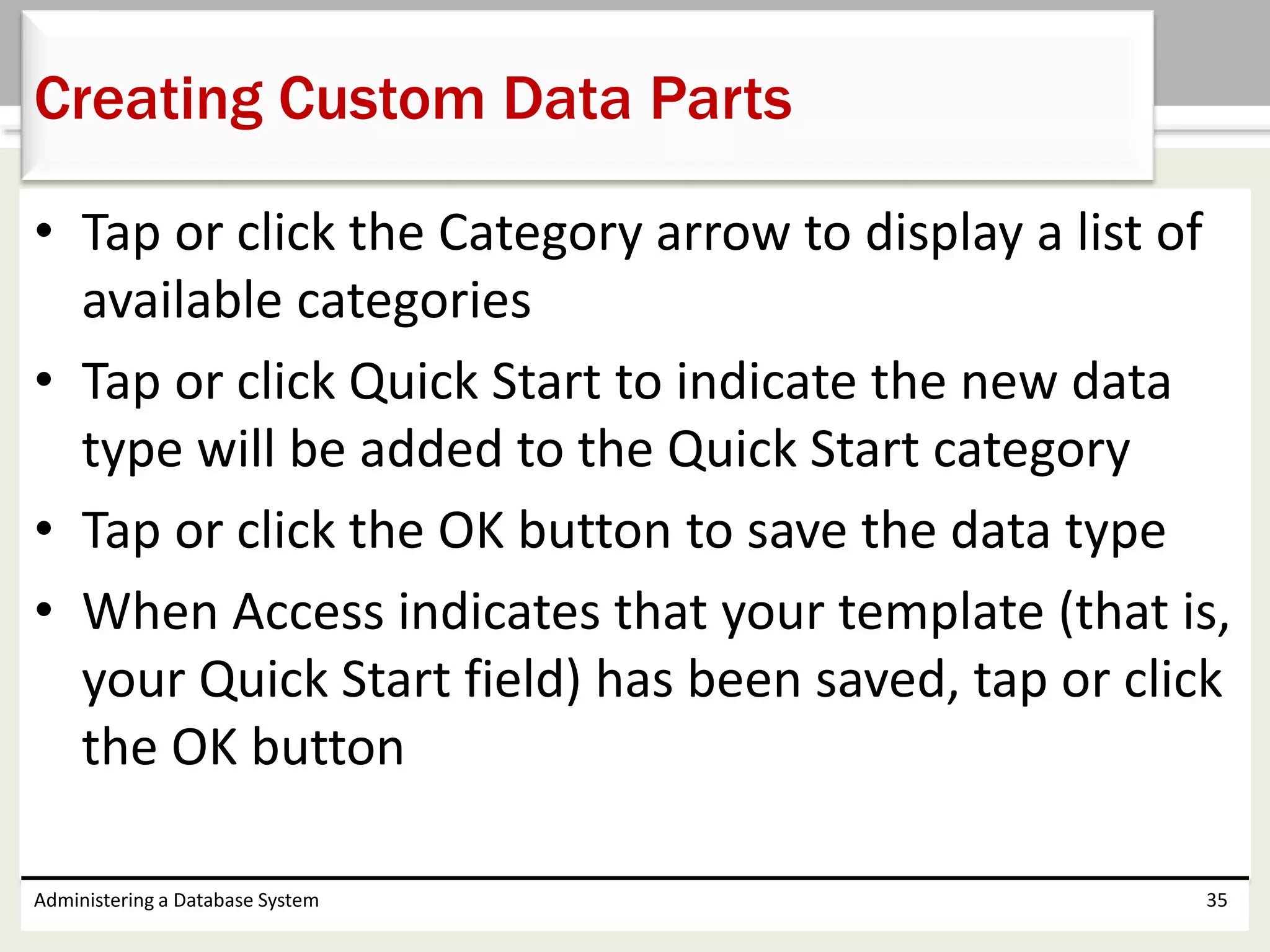 • Tap or click the Category arrow to display a list of
available categories
• Tap or click Quick Start to indicate the new data
type will be added to the Quick Start category
• Tap or click the OK button to save the data type
• When Access indicates that your template (that is,
your Quick Start field) has been saved, tap or click
the OK button
Administering a Database System 35
Creating Custom Data Parts
 