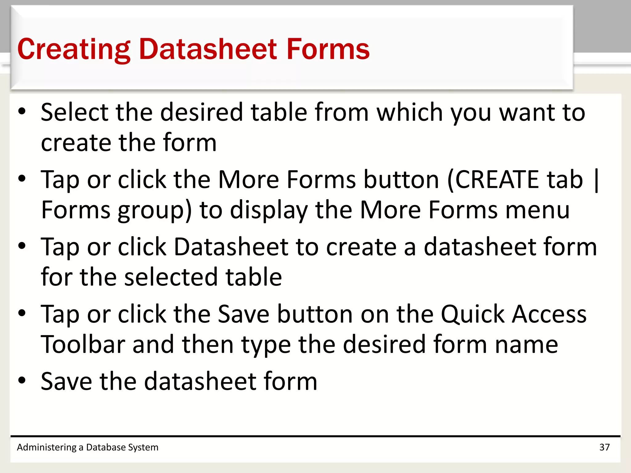 • Select the desired table from which you want to
create the form
• Tap or click the More Forms button (CREATE tab |
Forms group) to display the More Forms menu
• Tap or click Datasheet to create a datasheet form
for the selected table
• Tap or click the Save button on the Quick Access
Toolbar and then type the desired form name
• Save the datasheet form
Administering a Database System 37
Creating Datasheet Forms
 