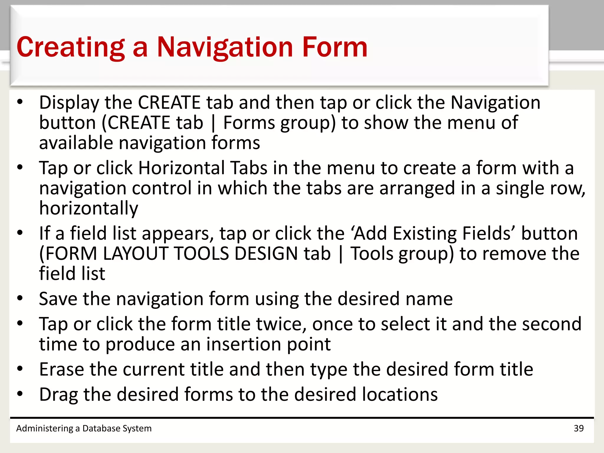 • Display the CREATE tab and then tap or click the Navigation
button (CREATE tab | Forms group) to show the menu of
available navigation forms
• Tap or click Horizontal Tabs in the menu to create a form with a
navigation control in which the tabs are arranged in a single row,
horizontally
• If a field list appears, tap or click the ‘Add Existing Fields’ button
(FORM LAYOUT TOOLS DESIGN tab | Tools group) to remove the
field list
• Save the navigation form using the desired name
• Tap or click the form title twice, once to select it and the second
time to produce an insertion point
• Erase the current title and then type the desired form title
• Drag the desired forms to the desired locations
Administering a Database System 39
Creating a Navigation Form
 