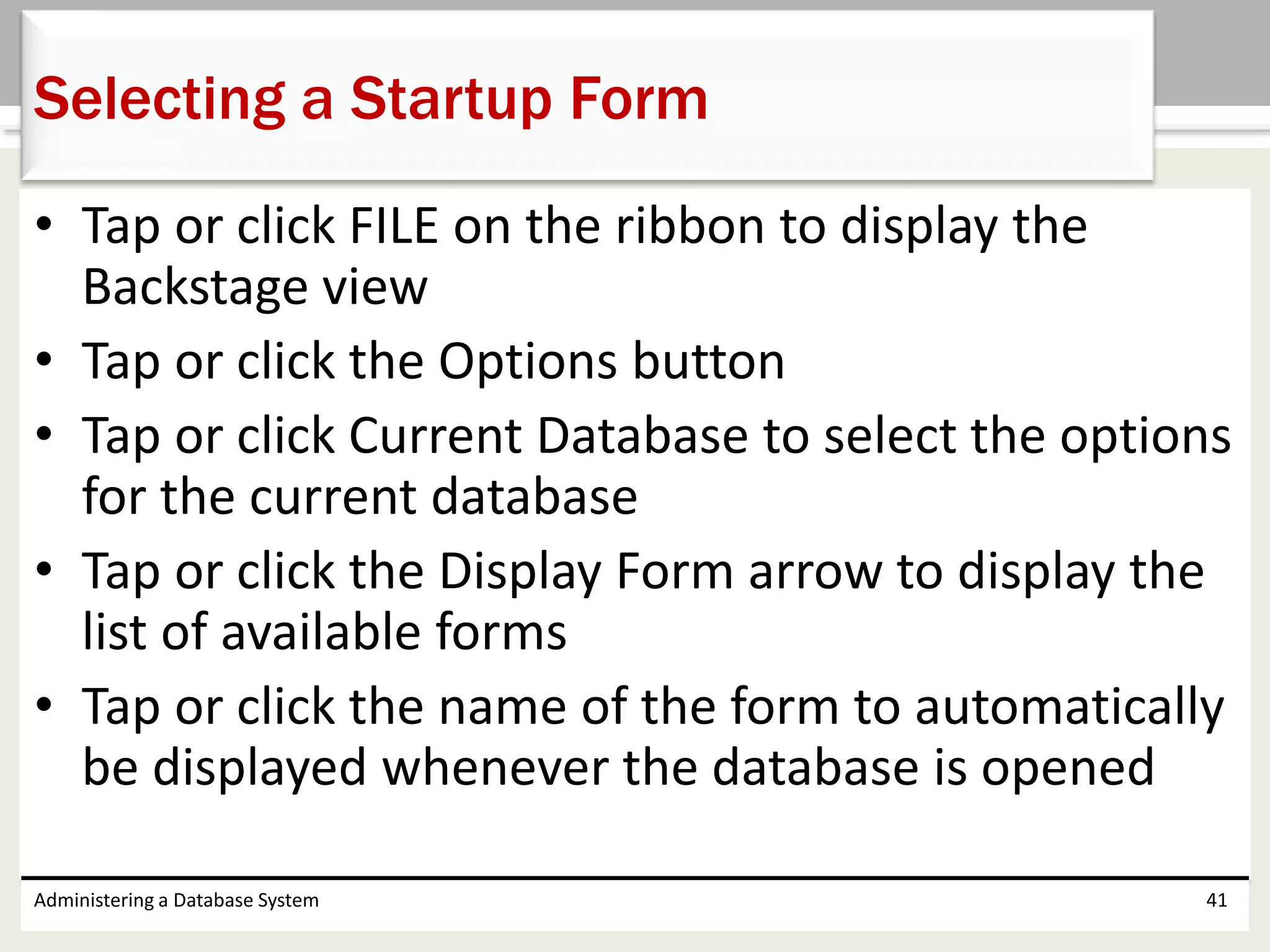 • Tap or click FILE on the ribbon to display the
Backstage view
• Tap or click the Options button
• Tap or click Current Database to select the options
for the current database
• Tap or click the Display Form arrow to display the
list of available forms
• Tap or click the name of the form to automatically
be displayed whenever the database is opened
Administering a Database System 41
Selecting a Startup Form
 