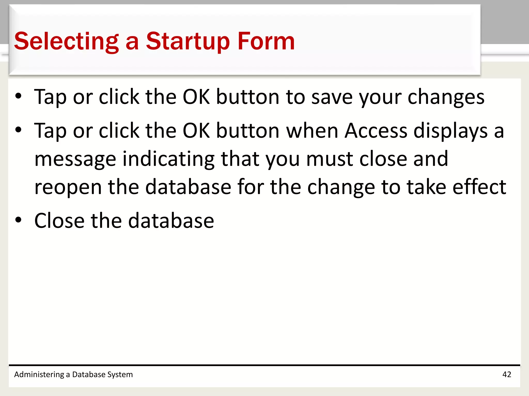 • Tap or click the OK button to save your changes
• Tap or click the OK button when Access displays a
message indicating that you must close and
reopen the database for the change to take effect
• Close the database
Administering a Database System 42
Selecting a Startup Form
 